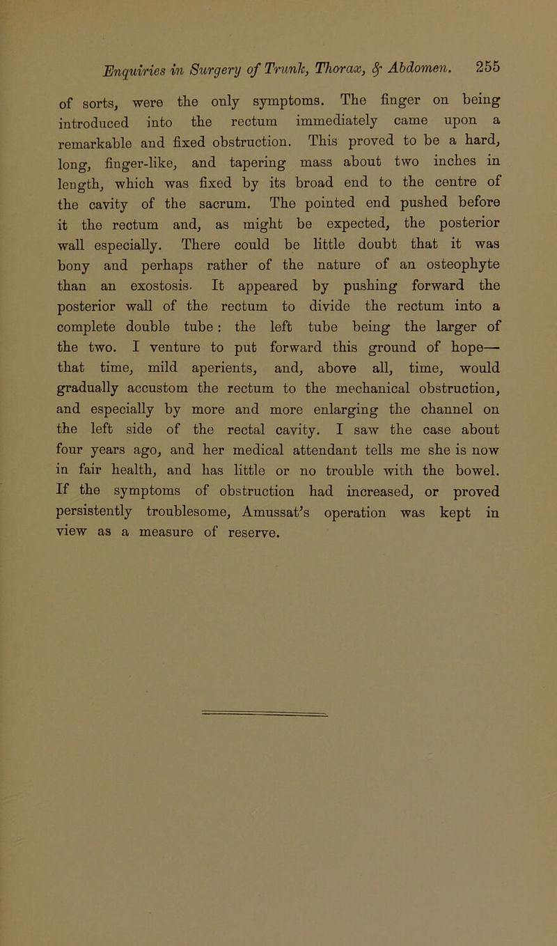 of sorts, were the only symptoms. The finger on being introduced into the rectum immediately came upon a remarkable and fixed obstruction. This proved to be a hard, long, finger-like, and tapering mass about two inches in length, which was fixed by its broad end to the centre of the cavity of the sacrum. The pointed end pushed before it the rectum and, as might be expected, the posterior wall especially. There could be little doubt that it was bony and perhaps rather of the nature of an osteophyte than an exostosis. It appeared by pushing forward the posterior wall of the rectum to divide the rectum into a complete double tube: the left tube being the larger of the two. I venture to put forward this ground of hope—■ that time, mild aperients, and, above all, time, would gradually accustom the rectum to the mechanical obstruction, and especially by more and more enlarging the channel on the left side of the rectal cavity. I saw the case about four years ago, and her medical attendant tells me she is now in fair health, and has little or no trouble with the bowel. If the symptoms of obstruction had increased, or proved persistently troublesome, Amussat^s operation was kept in view as a measure of reserve.