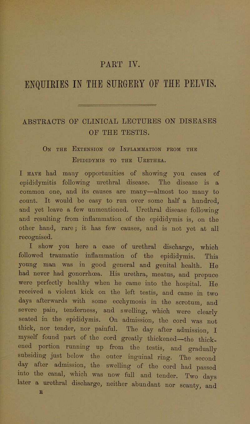 PART IV. ENQUIRIES IN THE SURGERY OE THE PELVIS. ABSTRACTS OF CLINICAL LECTURES ON DISEASES OF THE TESTIS. On the Extension op Inflammation prom the Epididymis to the Urethra. I HAVE had mauy opportunities of showing you cases of epididymitis following urethral disease. The disease is a common one, and its causes are many—almost too many to count. It wonld be easy to run over some half a hundred, and yet leave a few unmentioned. Urethral disease following and resulting from inflammation of the epididymis is, on the other hand, rare; it has few causes, and is not yet at all recognised. I show you here a case of urethral discharge, which followed traumatic inflammation of the epididymis. This young man was in good general and genital health. He had never had gonorrhoea. His urethra, meatus, and prepuce were perfectly healthy when he came into the hospital. He received a violent kick on the left testis, and came in two days afterwards with some ecchymosis in the scrotum, and severe pain, tenderness, and swelling, which were clearly seated in the epididymis. On admission, the cord was not thick, nor tender, nor painful. The day after admission, I myself found part of the cord greatly thickened—the thick- ened portion running up from the testis, and graduaUy subsiding just below the outer inguinal ring. The second day after admission, the swelling of the cord had passed into the canal, which was now full and tender. Two days later a urethral discharge, neither abundant nor scanty, and B
