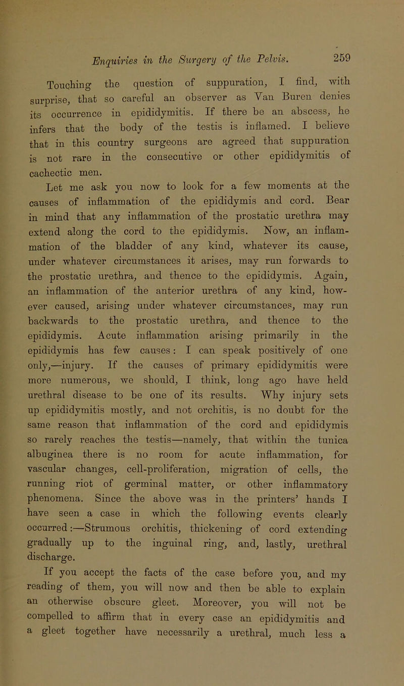 Touqliing the question of suppuration, I find, with surprise, that so careful an observer as Van Buren denies its occurrence in epididymitis. If there be an abscess, he infers that the body of the testis is inflamed. I believe that in this country surgeons are agreed that suppuration is not rare in the consecutive or other epididymitis of cachectic men. Let me ask you now to look for a few moments at the causes of inflammation of the epididymis and cord. Bear in mind that any inflammation of the prostatic urethra may extend along the cord to the epididymis. Now, an inflam- mation of the bladder of any kind, whatever its cause, under whatever circumstances it arises, may run forwards to the prostatic urethra, and thence to the epididymis. Again, an inflammation of the anterior urethra of any kind, how- ever caused, arising under whatever circumstances, may run backwards to the prostatic urethra, and thence to the epididymis. Acute inflammation arising primarily in the epididymis has few causes; I can speak positively of one only,—injury. If the causes of primary epididymitis were more numerous, we should, I think, long ago have held urethral disease to be one of its results. Why injury sets up epididymitis mostly, and not orchitis, is no doubt for the same reason that inflammation of the cord and epididymis so rarely reaches the testis—namely, that within the tunica albuginea there is no room for acute inflammation, for vascular changes, cell-proliferation, migration of cells, the running riot of germinal matter, or other inflammatory phenomena. Since the above was in the printers^ hands I have seen a case in which the following events clearly occurred:—Strumous orchitis, thickening of cord extending gradually up to the inguinal ring, and, lastly, urethral discharge. If you accept the facts of the case before you, and my reading of them, you will now and then be able to explain an otherwise obscure gleet. Moreover, you will not be compelled to afl&rm that in every case an epididymitis and a gleet together have necessarily a urethral, much less a