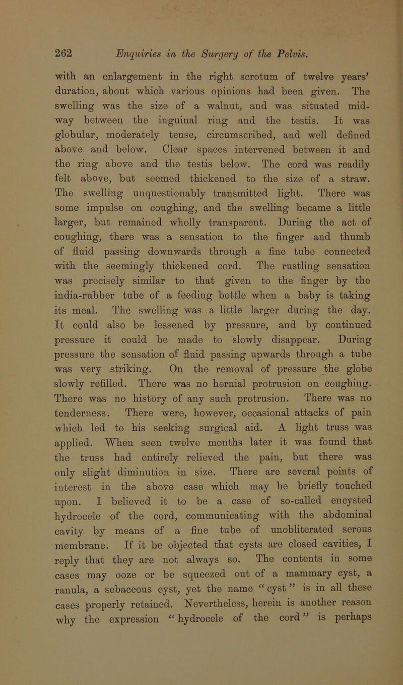 with an enlargement in the right scrotum of twelve years’ duration, about which various opinions had been given. The swelling was the size of a walnut, and was situated mid- way between the inguinal ring and the testis. It was globular, moderately tense, circumscribed, and well defined above and below. Clear spaces intervened between it and the ring above and the testis below. The cord was readily felt above, but seemed thickened to the size of a straw. The swelling unquestionably transmitted light. There was some impulse on coughing, and the swelling became a little larger, but remained wholly transparent. During the act of coughing, there was a sensation to the finger and thumb of fl.uid passing downwards through a fine tube connected with the seemingly thickened cord. The rustling sensation was precisely similar to that given to the finger by the india-rubber tube of a feeding bottle when a baby is taking its meal. The swelling was a little larger during the day. It could also be lessened by pressure, and by continued pressure it could be made to slowly disappear. During pressure the sensation of fluid passing upwards through a tube was very striking. On the removal of pressure the globe slowly refilled. There was no hernial protrusion on coughing. There was no history of any such protrusion. There was no tenderness. There were, however, occasional attacks of pain which led to his seeking surgical aid. A light truss was applied. When seen twelve months later it was found that the truss had entirely relieved the pain, but there was only slight diminution in size. There are several points of interest in the above case which may be briefly touched upon. I believed it to be a case of so-called encysted hydrocele of the cord, communicating with the abdominal cavity by means of a fine tube of unobliterated serous membrane. If it be objected that cysts are closed cavities, I reply that they are not always so. The contents in some cases may ooze or be squeezed out of a mammary cyst, a ranula, a sebaceous cyst, yet the name “ cyst ” is in all these cases properly retained. Nevertheless, herein is another reason why the expression “ hydi’ocele of the cord ” is perhaps
