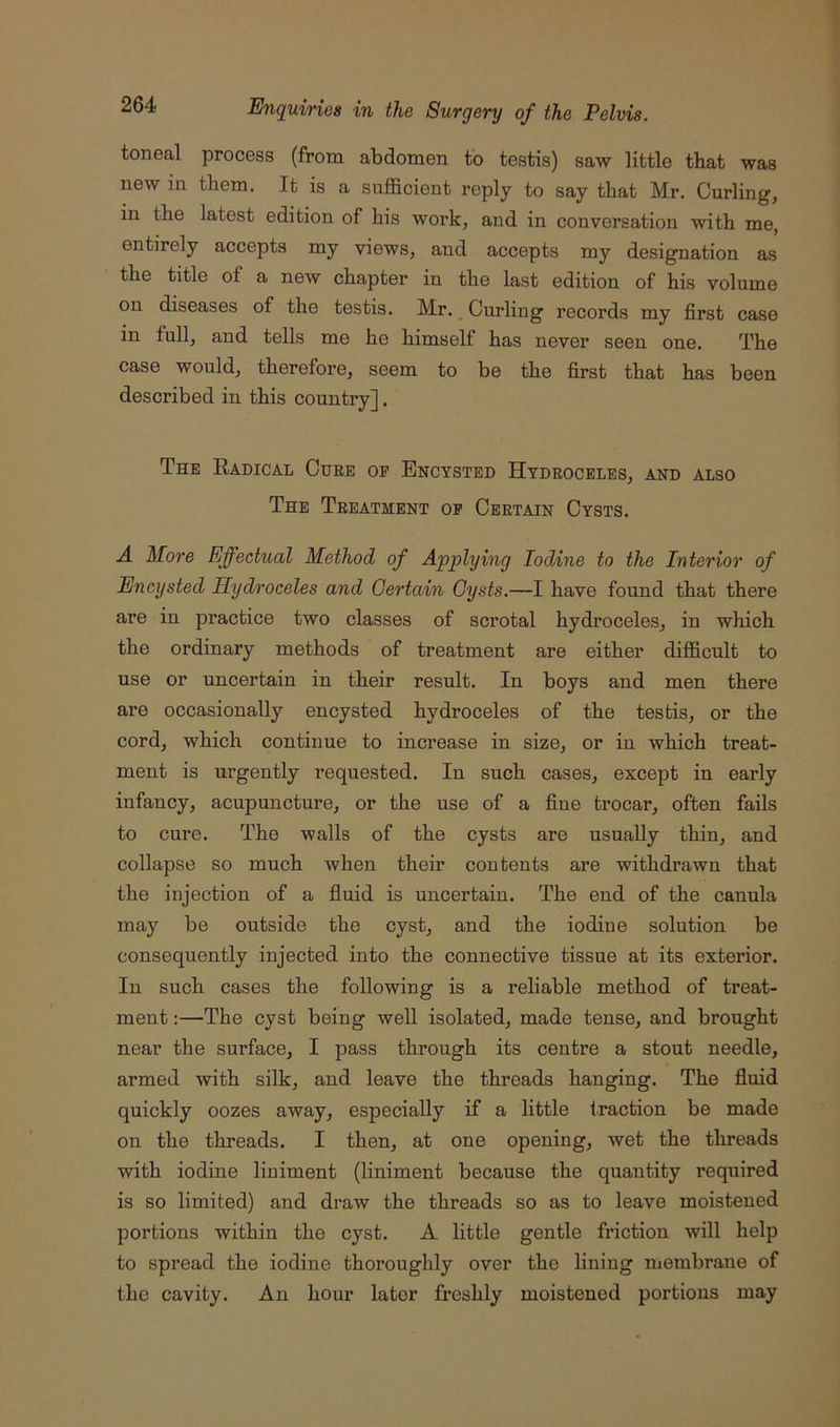 toneal process (from abdomen to testis) saw little that was new in them. It is a sufficient reply to say that Mr. Curling, in the latest edition of his work, and in conversation with me, entirely accepts my views, and accepts my designation as the title of a new chapter in the last edition of his volume on diseases of the testis. Mr. _ Curling records my first case in full, and tells me he himself has never seen one. The case would, therefore, seem to be the first that has been described in this country]. The Eadical Cure of Encysted Hydroceles, and also The Treatment op Certain Cysts. A More Effectual Method of Applying Iodine to the Interior of Encysted Hydroceles and Certain Cysts.—I have found that there are in practice two classes of scrotal hydroceles, in which the ordinary methods of treatment are either difficult to use or uncertain in their result. In boys and men there are occasionally encysted hydroceles of the testis, or the cord, which continue to increase in size, or in which treat- ment is urgently requested. In such cases, except in early infancy, acupuncture, or the use of a fine trocar, often fails to cure. The walls of the cysts are usually thin, and collapse so much when their contents are withdrawn that the injection of a fluid is uncertain. The end of the canula may be outside the cyst, and the iodine solution be consequently injected into the connective tissue at its exterior. In such cases the following is a reliable method of treat- ment ;—The cyst being well isolated, made tense, and brought near the surface, I pass through its centre a stout needle, armed with silk, and leave the threads hanging. The fluid quickly oozes away, especially if a little fraction be made on the threads. I then, at one opening, wet the threads with iodine liniment (liniment because the quantity required is so limited) and draw the threads so as to leave moistened portions within the cyst. A little gentle friction will help to spread the iodine thoroughly over the lining membrane of the cavity. An hour later freshly moistened portions may