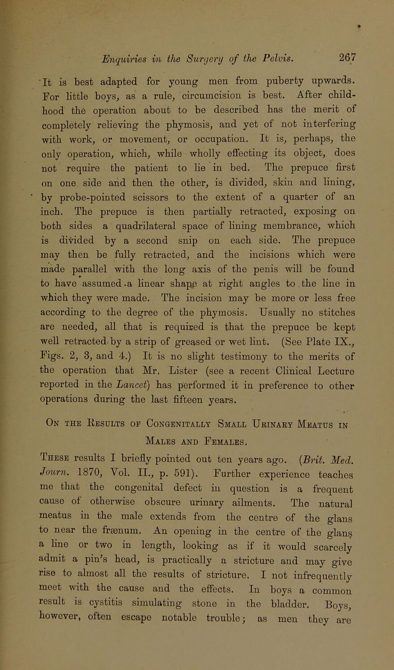 •It is best adapted for young men from puberty upwards. For little boys, as a rule, circumcision is best. After child- hood the operation about to be described has the merit of completely relieving the phymosis, and yet of not interfering with work, or movement, or occupation. It is, perhaps, the only operation, which, while wholly eflFecting its object, does not require the patient to lie in bed. The prepuce first on one. side and then the other, is divided, skin and lining, by probe-pointed scissors to the extent of a quarter of an inch. The prepuce is then partially retracted, exposing on both sides a quadrilateral space of lining membrance, which is divided by a second snip on each side. The prepuce may then be fully retracted, and the incisions which were made parallel with the long axis of the penis will be found to have assumed-a linear shapp at right angles to. the line in which they were made. The incision may be more or less free according to the degree of the phymosis. Usually no stitches are needed, all that is required is that the prepuce be kept well retracted- by a strip of greased or wet lint. (See Plate IX., Figs. 2, 3, and 4.) It is no slight testimony to the merits of the operation that Mr. Lister (see a recent Clinical Lecture reported in the Lancet) has pei’formed it in preference to other operations during the last fifteen years. On the Kesults op Congenitally Small Urinary Meatus in Males and Females. These results I briefly pointed out ten years ago. {Brit. Med. Jouryi. 1870, Vol. II., p. 591). Further experience teaches me that the congenital defect in question is a frequent cause of otherwise obscure urinary ailments. The natural meatus in the male extends from the centre of the glans to near the fr^num. An opening in the centre of the glans a line or two in length, looking as if it would scarcely admit a pin^s head, is practically a stricture and may give rise to almost all the results of stricture. I not infrequently meet with the cause and the effects. In boys a common result is cystitis simulating stone in the bladder. Boys, however, often escape notable trouble; as men they are