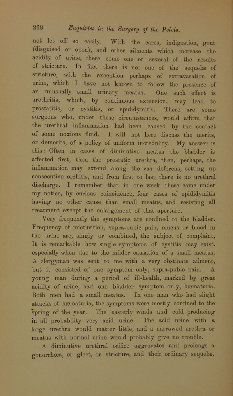 not let off so easily. With, the cares, indigestion, gout (disguised or open), and other ailments which increase the acidity of urine, there come one or several of the results of stricture. In fact there is not one of the sequelae of stricture, with the exception perhaps of extravasation of urine, which I have not known to follow the presence of an unusually small urinary meatus. One such effect is urethritis, which, by continuous extension, may lead to prostatitis, or cystitis, or epididymitis. There are some surgeons who, under these circumstances, would affirm that the urethral inflammation had been caused by the contact of some noxious fluid. I will not here discuss the merits, or demerits, of a policy of uniform incredulity. My answer is this: Often in cases of diminutive meatus the bladder is affected first, then the prostatic urethra, then, perhaps, the inflammation may extend along the vas deferens, setting up consecutive orchitis, and from first to last there is no urethral discharge. I remember that in one week there came under my notice, by curious coincidence, four cases of epididymitis having no other cause than small meatus, and resisting all treatment except the enlargement of that aperture. Very frequently the symptoms are confined to the bladder. Frequency of micturition, supra-pubic pain, mucus or blood in the urine are, singly or combined, the subject of complaint. It is remarkable how single symptoms of cystitis may exist, especially when due to the milder causation of a small meatus. A clergyman was sent to me with a very obstinate ailment, but it consisted of one symptom only, supra-pubic pain. A young man during a period of ill-health, marked by great acidity of urine, had one bladder symptom only, hmmaturia. Both men had a small meatus. In one man who had slight attacks of haematuria, the symptoms were mostly confined to the spring of the year. The easterly winds and cold producing in all probability very acid urine. The acid urine with a large urethra would matter little, and a narrowed urethra or meatus with normal urine would probably give no trouble. A diminutive urethral orifice aggravates and prolongs a gonorrhoea, or gleet, or stricture, and their ordinary sequelae.