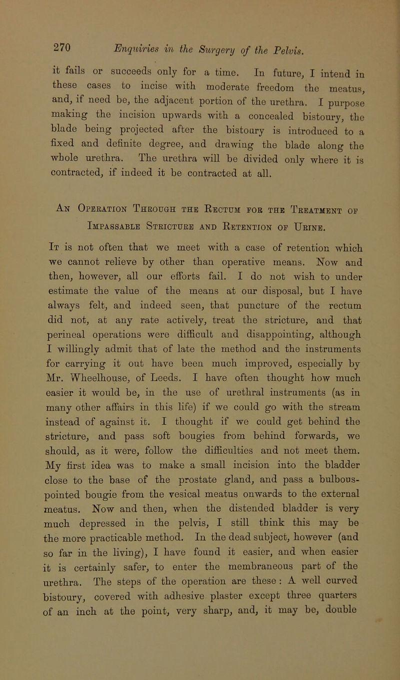 it fails or succeeds only for a time. In future, I intend in these cases to incise with moderate freedom the meatus, and, if need be, the adjacent portion of the urethra. I purpose making the incision upwards with a concealed bistoury, the blade being projected after the bistoury is introduced to a fixed and definite degree, and drawing the blade along the whole urethra. The urethra will be divided only where it is contracted, if indeed it be contracted at all. An Operation Through the Rectum for the Treatment op Impassable Stricture and Retention op Urine. It is not often that we meet with a case of retention which we cannot relieve by other than operative means. Now and then, however, all our efforts fail. I do not wish to under estimate the value of the means at our disposal, but I have always felt, and indeed seen, that puncture of the rectum did not, at any rate actively, treat the stricture, and that perineal operations were difficult and disappointing, although I willingly admit that of late the method and the instruments for carrying it out have been much improved, especially by Mr. Wheelhouse, of Leeds. I have often thought how much easier it would be, in the use of urethral instruments (as in many other affairs in this life) if we could go with the stream instead of against it. I thought if we could get behind the stricture, and pass soft bougies from behind forwards, we should, as it were, follow the difficulties and not meet them. My first idea was to make a small incision into the bladder close to the base of the prostate gland, and pass a bulbous- pointed bougie from the vesical meatus onwards to the external meatus. Now and then, when the distended bladder is very much depressed in the pelvis, I still think this may be the more practicable method. In the dead subject, however (and so far in the living), I have found it easier, and when easier it is certainly safer, to enter the membraneous part of the urethra. The steps of the operation are these : A weU curved bistoury, covered with adhesive plaster except three quarters of an inch at the point, very sharp, and, it may be, double