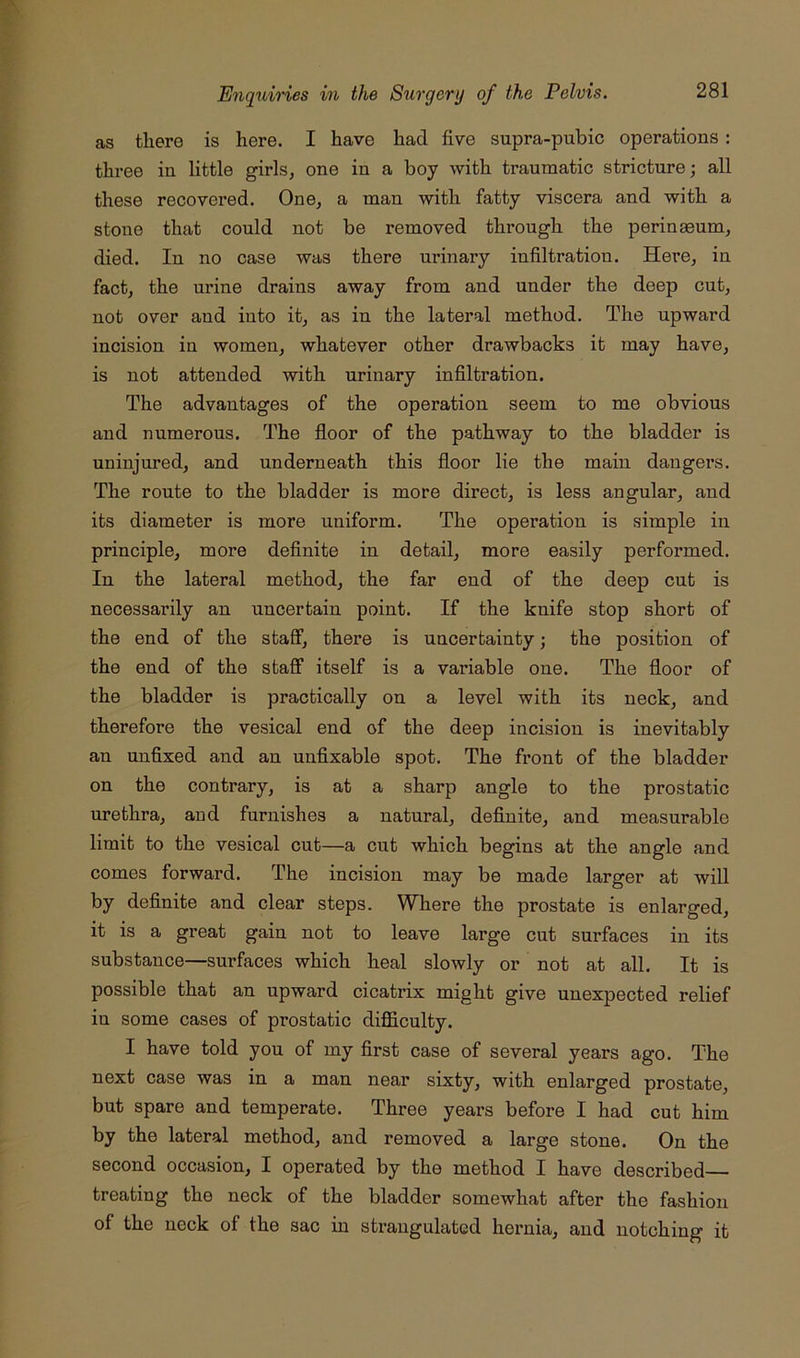 as there is here. I have had five supra-pubic operations: three in little girls, one in a boy with traumatic stricture; all these recovered. One, a man with fatty viscera and with a stone that could not be removed through the perinasum, died. In no case was there nrinary infiltration. Here, in fact, the urine drains away from and under the deep cut, not over and into it, as in the lateral method. The upward incision in women, whatever other drawbacks it may have, is not attended with urinary infiltration. The advantages of the operation seem to me obvious and numerous. The floor of the pathway to the bladder is uninjured, and underneath this floor lie the main dangers. The route to the bladder is more direct, is less angular, and its diameter is more uniform. The operation is simple in principle, more definite in detail, more easily performed. In the lateral method, the far end of the deep cut is necessarily an uncertain point. If the knife stop short of the end of the staff, there is uncertainty; the position of the end of the staff itself is a variable one. The floor of the bladder is practically on a level with its neck, and therefore the vesical end of the deep incision is inevitably an unfixed and an unfixable spot. The front of the bladder on the contrary, is at a sharp angle to the prostatic urethra, and furnishes a natural, definite, and measurable limit to the vesical cut—a cut which begins at the angle and comes forward. The incision may be made larger at will by definite and clear steps. Where the prostate is enlarged, it is a great gain not to leave large cut surfaces in its substance—surfaces which heal slowly or not at all. It is possible that an upward cicatrix might give unexpected relief in some cases of prostatic difficulty. I have told you of my first case of several years ago. The next case was in a man near sixty, with enlarged prostate, but spare and temperate. Three years before I had cut him by the lateral method, and removed a large stone. On the second occasion, I operated by the method I have described treating the neck of the bladder somewhat after the fashion of the neck of the sac in strangulated hernia, and notching it