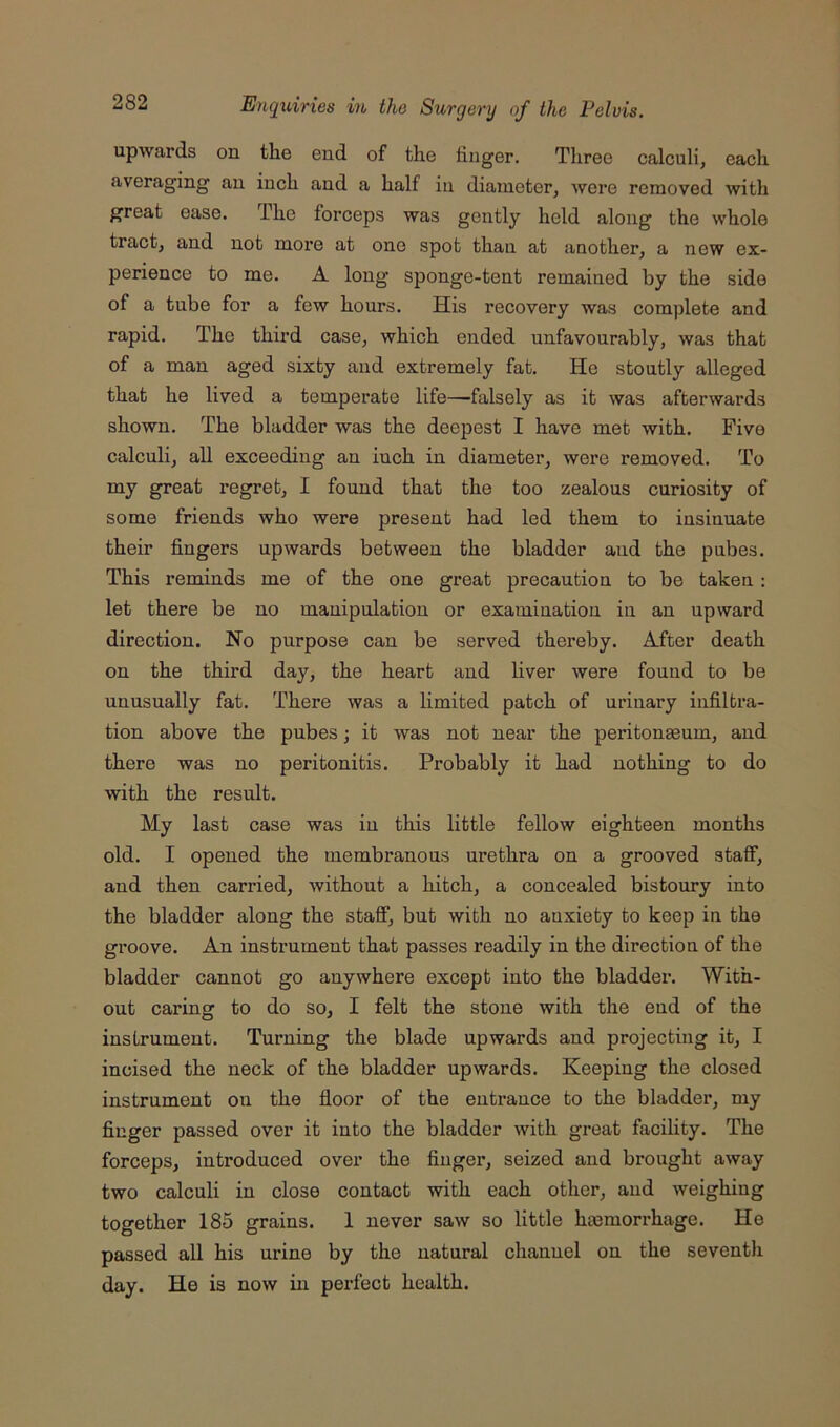 upwards on the end of the finger. Three calculi, each averaging an inch and a half in diameter, were removed with great ease. The forceps was gently held along the whole tract, and not more at one spot than at another, a new ex- perience to me. A long sponge-tent remained by the side of a tube for a few hours. His recovery was complete and rapid. The third case, which ended unfavourably, was that of a man aged sixty and extremely fat. He stoutly alleged that he lived a temperate life—falsely as it was afterwards shown. The bladder was the deepest I have met with. Five calculi, all exceeding an inch in diameter, were removed. To my great regret, I found that the too zealous curiosity of some friends who were present had led them to insinuate their fingers upwards between the bladder and the pubes. This reminds me of the one great precaution to be taken : let there be no manipulation or examination in an upward direction. No purpose can be served thereby. After death on the third day, the heart and liver were found to be unusually fat. There was a limited patch of urinary infiltra- tion above the pubes; it was not near the peritoneum, and there was no peritonitis. Probably it had nothing to do with the result. My last case was in this little fellow eighteen months old. I opened the membranous urethra on a grooved staff, and then carried, without a hitch, a concealed bistoury into the bladder along the staff, but with no anxiety to keep in the groove. An instrument that passes readily in the direction of the bladder cannot go anywhere except into the bladder. With- out caring to do so, I felt the stone with the end of the instrument. Turning the blade upwards and projecting it, I incised the neck of the bladder upwards. Keeping the closed instrument on the floor of the enti’ance to the bladder, my finger passed over it into the bladder with great facility. The forceps, introduced over the finger, seized and brought away two calculi in close contact with each other, and weighing together 185 grains. 1 never saw so little hemorrhage. He passed all his urine by the natural channel on the seventh day. He is now in perfect health.