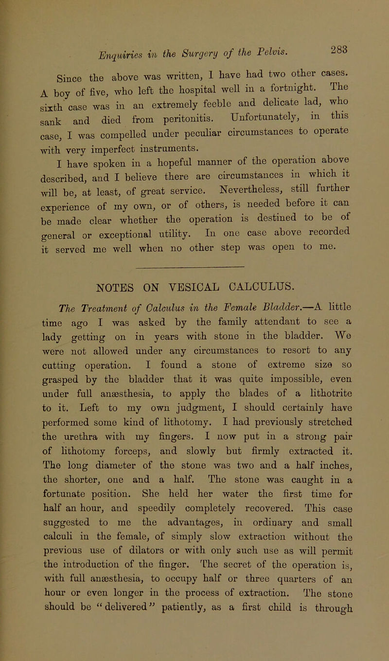 Since the above was written, 1 have had two other cases. A boy of five, who left the hospital well in a fortnight. The sixth case was in an extremely feeble and delicate lad, who sank and died from peritonitis. Unfortunately, in this case, I was compelled under peculiar circumstances to operate with very imperfect instruments. I have spoken in a hopeful manner of the operation above described, and I believe there are circumstances in which it will be, at least, of great service. Nevertheless, still further experience of my own, or of others, is needed before it can be made clear whether the operation is destined to be of general or exceptional utility. In one case above recorded it served me well when no other step was open to me. NOTES ON VESICAL CALCULUS. The Treatment of Calculus in the Female Bladder.—A little time ago I was asked by the family attendant to see a lady getting on in years with stone in the bladder. We were not allowed under any circumstances to resort to any cutting operation. I found a stone of extreme size so grasped by the bladder that it was quite impossible, even under full anaesthesia, to apply the blades of a lithotrite to it. Left to my own judgment, I should certainly have performed some kind of lithotomy. I had previously stretched the urethra with my fingers. I now put in a sti’ong pair of lithotomy forceps, and slowly but firmly extracted it. The long diameter of the stone was two and a half inches, the shorter, one and a half. The stone was caught in a fortunate position. She held her water the first time for half an hour, and speedily completely recovered. This case suggested to me the advantages, in ordinary and small calculi in the female, of simply slow extraction without the previous use of dilators or with only such use as will permit the introduction of the finger. I’he secret of the operation is, with full anaesthesia, to occupy half or three quarters of an hour or even longer in the process of extraction. The stone should be “ delivered ” patiently, as a first child is thi’ough