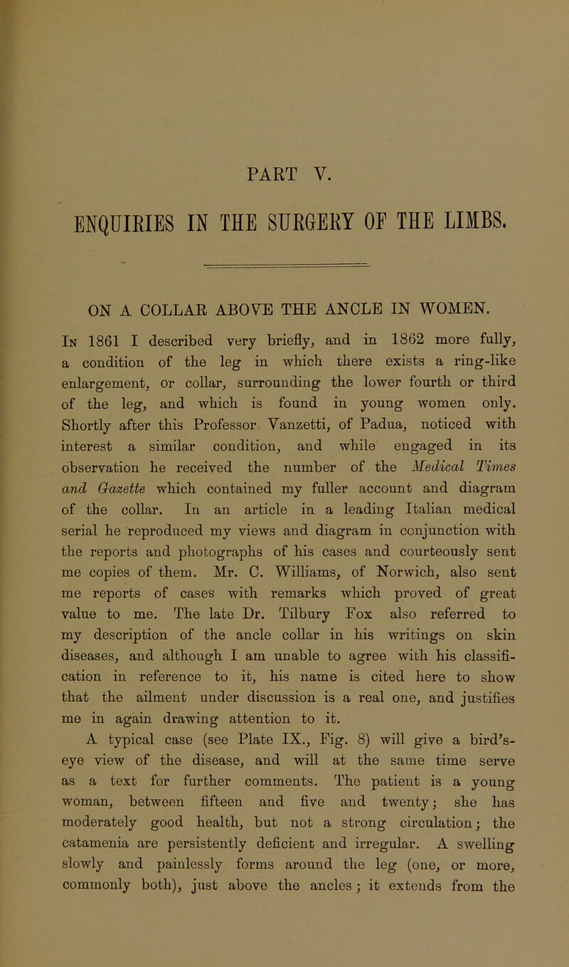 ENQUIEIES IN THE SURGERY OF THE LIMBS. ON A COLLAR ABOVE THE ANCLE IN WOMEN. In 1861 I described very briefly, and in 1862 more fully, a condition of the leg in which there exists a ring-like enlargement, or collar, surrounding the lower fourth or third of the leg, and which is found in young women only. Shortly after this Professor Vanzetti, of Padua, noticed with interest a similar condition, and while engaged in its observation he received the number of the Medical Times and Gazette which contained my fuller account and diagram of the collar. In an article in a leading Italian medical serial he reproduced my views and diagram in conjunction with the reports and photographs of his cases and courteously sent me copies of them. Mr. C. Williams, of Norwich, also sent me reports of cases with remarks which proved of great value to me. The late Dr. Tilbury Fox also referred to my description of the ancle collar in his writings on skin diseases, and although I am unable to agree with his classifl- cation in reference to it, his name is cited here to show that the ailment under discussion is a real one, and justifies me in again drawing attention to it. A typical case (see Plate IX., Fig. 8) will give a bird^s- eye view of the disease, and will at the same time serve as a text for further comments. The patient is a young woman, between fifteen and five and twenty; she has moderately good health, but not a strong circulation; the catamenia are persistently deficient and irregular. A swelling slowly and painlessly forms around the leg (one, or more, commonly both), just above the ancles; it extends from the