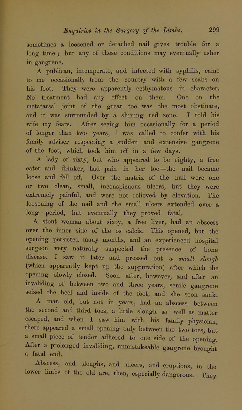 sometimes a loosened or detached nail gives trouble for a long time ; but any of these conditions may eventually usher in gangrene. A publican, intemperate, and infected with syphilis, came to me occasionally from the country with a few scabs on his foot. They were apparently ecthymatous in character. No treatment had any effect on them. One on the metatarsal joint of the great toe was the most obstinate, and it was surrounded by a shining red zone. I told his wife my fears. After seeing him occasionally for a period of longer than two years, I was called to confer with his family adviser respecting a sudden and extensive gangrene of the foot, which took hini off in a few days. A lady of sixty, but who appeared to be eighty, a free eater and drinker, had pain in her toe—the nail became loose and fell off. Over the matrix of the nail were one or two clean, small, inconspicuous ulcers, but they were extremely painful, and were not relieved by elevation. The loosening of the nail and the small ulcers extended over a long period, but eventually they proved fatal. A stout woman about sixty, a free liver, had an abscess over the inner side of the os calcis. This opened, but the opening persisted many months, and an experienced hospital surgeon very naturally suspected the presence of bone disease. I saw it later and pressed out a small slough (which apparently kept up the suppuration) after which the opening slowly closed. Soon after, however, and after an invaliding of between two and three years, senile gangrene seized the heel and inside of the foot, and she soon sank. A man old, but not in years, had an abscess between the second and third toes, a little slough as well as matter escaped, and when I saw him with his family physician, there appeared a small opening only between the two toes, but a small piece of tendon adhered to one side of the opening. After a prolonged iuvahdiug, unmistakeable gangrene brought a fatal end. Abscess, and sloughs, and ulcers, and eruptions, in the lower limbs of the old are, then, especially dangerous. They