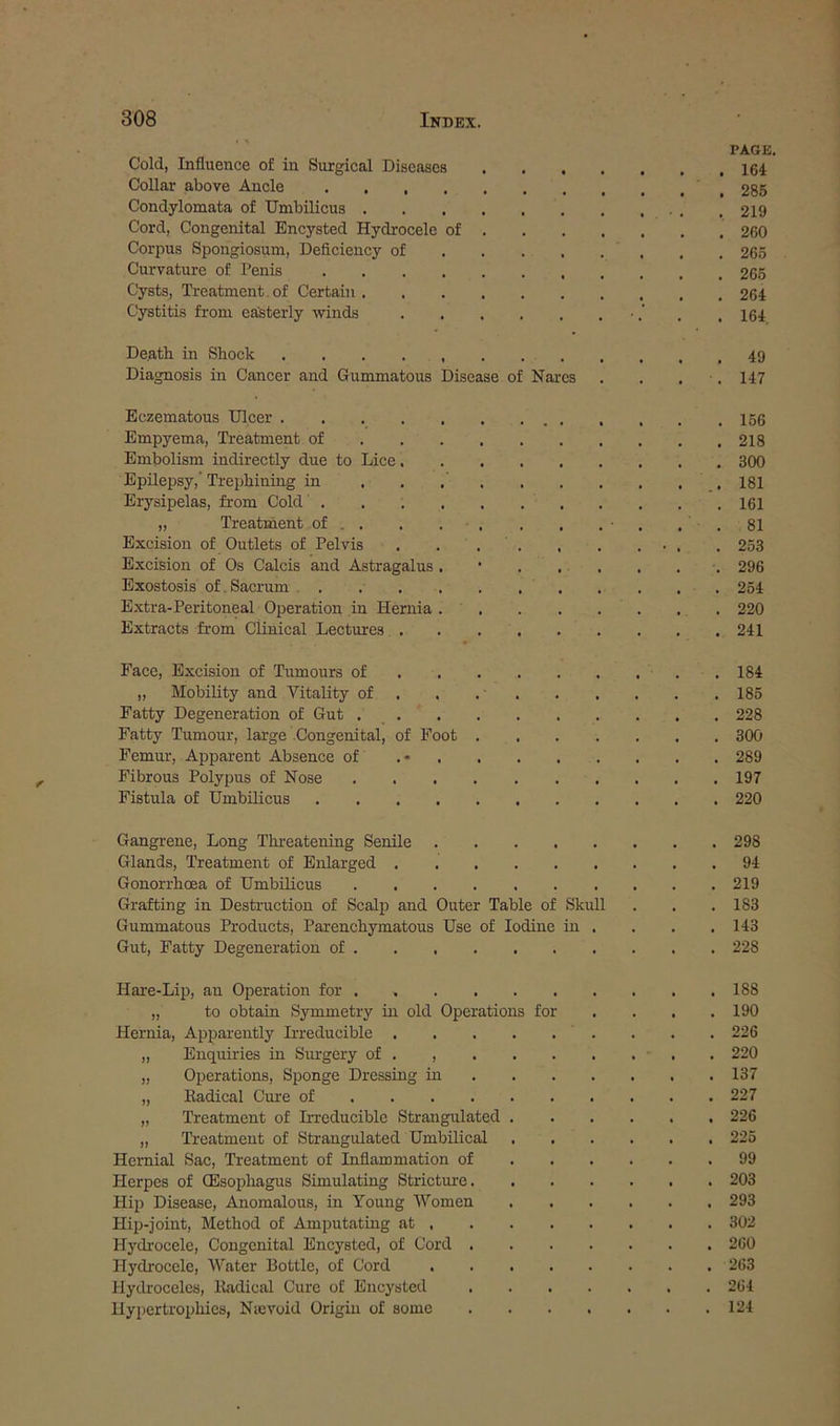 Cold, Influence of in Surgical Diseases . . . . Collar above Ancle Condylomata of Umbilicus Cord, Congenital Encysted Hydrocele of . Corpus Spongiosum, Deficiency of Curvature of Penis Cysts, Ti-eatment. of Certain Cystitis from easterly winds Death in Shock Diagnosis in Cancer and Gummatous Disease of Nares Eczematous Ulcer Empyema, Treatment of Embolism indirectly due to Lice Epilepsy,’ Trephining in ....... Erysipelas, from Cold „ Treatment of . . . . ■ . Excision of Outlets of Pelvis . ... , Excision of Os Calcis and Astragalus . • . . . Exostosis of.Sacrum . . Extra-Peritoneal Operation in Hernia . . Extracts from Clinical Lectures Face, Excision of Tumours of „ Mobility and Vitality of . . . . Fatty Degeneration of Gut Fatty Tumour, large Congenital, of Foot .... Femur, Apparent Absence of . • Fibrous Polypus of Nose Fistula of Umbilicus Gangrene, Long Tlu-eatening Senile Glands, Treatment of Enlarged Gonorrhoea of Umbilicus Grafting in Destruction of Scalp and Outer Table of Skull Gummatous Products, Parenchymatous Use of Iodine in . Gut, Fatty Degeneration of Hare-Lip, an Operation for . „ to obtain Symmetry in old Operations for Hernia, Appai-ently Irreducible „ Enquiries in Surgery of . , „ Operations, Sponge Dressing in ... . „ Kadical Cure of „ Treatment of L-reduciblc Strangulated . „ Treatment of Strangulated Umbilical Hernial Sac, Treatment of Inflammation of . . . Herpes of (Esophagus Simulating Stricture. Hip Disease, Anomalous, in Young IVomen Hijj-joint, Method of Amputating at . Hydrocele, Congenital Encysted, of Cord .... Hydrocele, Water Bottle, of Cord Hydroceles, Kadical Cure of Encysted .... Hypertrophies, Nievoid Origin of some .... PAGE, . 164 . 285 . 219 . 260 , 265 . 265 . 264 . 164, . 49 . 147 . 156 . 218 . 300 .. 181 . 161 . 81 . 253 . 296 . 254 . 220 . 241 . 184 . 185 . 228 . 300 . 289 . 197 . 220 . 298 . 94 . 219 . 183 . 143 . 228 . 188 . 190 . 226 . 220 . 137 . 227 . 226 . 225 . 99 . 203 . 293 . 302 . 260 . 263 . 264 . 124