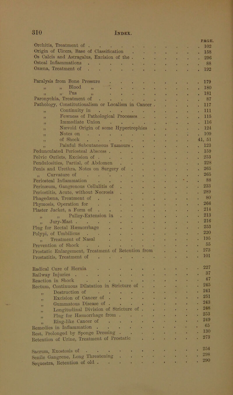 PAGE. Orchitis, Treatment of 102 Origin of Ulcers, Base of Classiiication 158 Os Calcis and Astragalus, Excision of the 296 Osteal Inflammations 88 Ozaena, Treatment of 192 Paralysis from Bone Pressure 179 j, ,, Blood ,, ......... 180 ,, ,, Pus „ 181 Paronychia, Treatment of 87 Pathology, Constitutionalism or Localism in Cancer 117 „ Continuity in Ill „ Fewness of Pathological Processes 115 „ Immediate Union 116 „ Na3Toid Origin of some Hypertrophies 124 „ Notes on 109 „ of Shock 41, 51 „ Painful Sirbcutaneous Tumours 123 Pedunculated Periosteal Abscess 159 Pelvic Outlets, Excision of 253 Pendulosities, Partial, of Abdomen 228 Penis and Urethra, Notes on Surgery of 265 „ Curvature of . 265 Periosteal Inflammation * . .88 Perinmum, Gangrenous Cellulitis of 233 Periostitis, Acute, without Necrosis 289 Phagedaena, Treatment of 80 Phymosis, Operation for 266 Plaster Jacket, a Form of 214 „ „ Pulley-Extension in 213 „ Jury-Mast 216 Plug for Eectal Haemorrhage 253 Polypi, of Umbilicus 220 „ Treatment of Nasal 195 Prevention of Shock 55 Prostatic Enlargement, Prostatitis, Treatment Treatment of Eetention of ... . Tom 273 101 Kadical Cure of Hernia .... Kail way Injuries Reaction in Shock Rectum, Continuous Dilatation in Strictime of „ Destruction of .... „ Excision of Cancer of . „ Gummatous Disease of . „ Longitudinal Division of Stricture of „ Plug for Hemorrhage from . „ Ring-like Cancer of . . . Remedies in Inflammation .... Rest, Prolonged by Sponge Dressing . Retention of Urine, Treatment of Prostatic 227 37 47 245 241 251 243 248 253 249 65 130 273 Sacrum, Exostosis of . Senile Gangrene, Long Threatening Sec^uestra, Retention of old . . 254 . 298 . 290