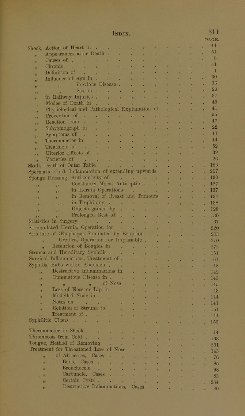 Disease >n of ards Shock, Action of Heart in . ApiDearances after Death CaiTses of . Clrronic Definition of Influence of Age in „ Pre^dons „ Sex in in Kaihvay Injuries Modes of Death in Physiological and Pathological Bxplanatio: Prevention of Eeaction from . Sphygmograph in Symptoms of Thermometer m Treatment of Ulterior Effects of Varieties of Skull, Death of Outer Table Spermatic Cord, Inflammation of extending up Sponge Dressing, Antisepticity of „ „ Constantly Moist, Antiseptic „ „ in Hernia Operations „ „ in Removal of Breast and Tumour „ „ , in TrepMning . „ „ Objects gained by . „ „ Prolonged Rest of . Statistics in Siu'gery Strangulated Hernia, Operation for vStricture of CEsophagus Simulated by Eruption „ Urethra, Operation for Impassable ,, Retention of Bougies in Stmma and Hereditary Syphilis . Surgical Inflammations, Treatment of . Syphilis, Bubo within Abdomen . „ Destructive Inflammations in „ Gummatous Disease in . „ „ „ of Nose „ Loss of Nose or Lip in „ Modelled Node in . „ Notes on „ Relation of Struma to „ Treatment of Sy|)hilitic Dicers Thermometer in Shock Thrombosis from Cold Tongue, Method of Removing Treatment for Threatened Loss of Nose „ of Abscesses. Cases . „ Boils. Cases .... „ Bronchocele , . , . „ Carbuncle. Cases . „ Certain Cysts .... „ Destructive Inflammations. Cases 311 PAGE. 41 51 8 11 1 30 3() 2'J 37 49 41 66 47 22 11 14 62 39 26 183 267 130 127 137 1.34 138 128 130 167 220 20.3 270 272 161 61 148 142 143 146 14.3 144 141 151 141 155 14 163 201 143 76 86 98 8.3 264 so