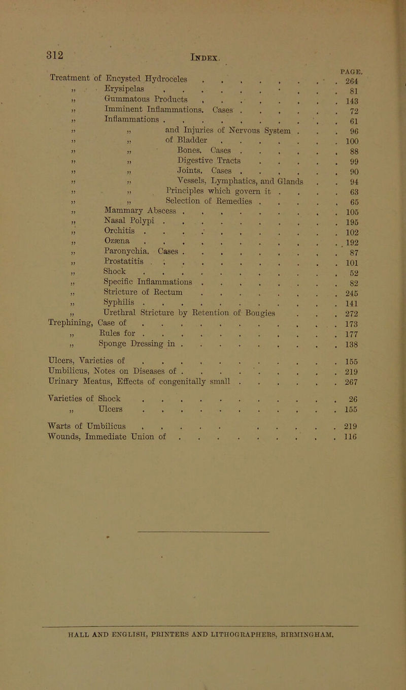 Treatment of Encysted Hydroceles .... PAGE 264 >> ■ Erysipelas 81 » Gummatous Products .... 143 iy Imminent Inflammations. Cases . 72 yy Inflammations 61 yy „ and Injuries of Nervous System 96 yy „ of Bladder 100 yy „ Bones. Cases . 88 yy „ Digestive Tracts 99 yy „ Joints. Cases . 90 yy » Vessels, Lymphatics, and Glands 94 yy „ Principles which govern it 63 yy » Selection of Remedies . 65 yy Mammary Abscess 105 yy Nasal Polypi 195 yy Orchitis 102 yy Ozsena 192 yy Paronychia. Cases 87 yy Prostatitis . 101 yy Shock 62 yy Specific Liflammatious .... 82 yy Stricture of Rectum .... 245 yy Syphilis 141 yy Urethral Stricture by Retention of Bougies 272 Trephining, Case of 173 yy Rules for 177 yy Sponge Dressing in 138 Ulcers, Varieties of 165 Umbilicus, Notes on Diseases of . . . . ' . 219 Urinary Meatus, Effects of congenitally small . 267 Varieties of Shock 26 yy Ulcers 155 Warts of Umbilicus 219 Wounds, Immediate Union of 116 HALL AND ENGLISH, PRINTERS AND LITHOGRAPHERS, BIRMINGHAM.