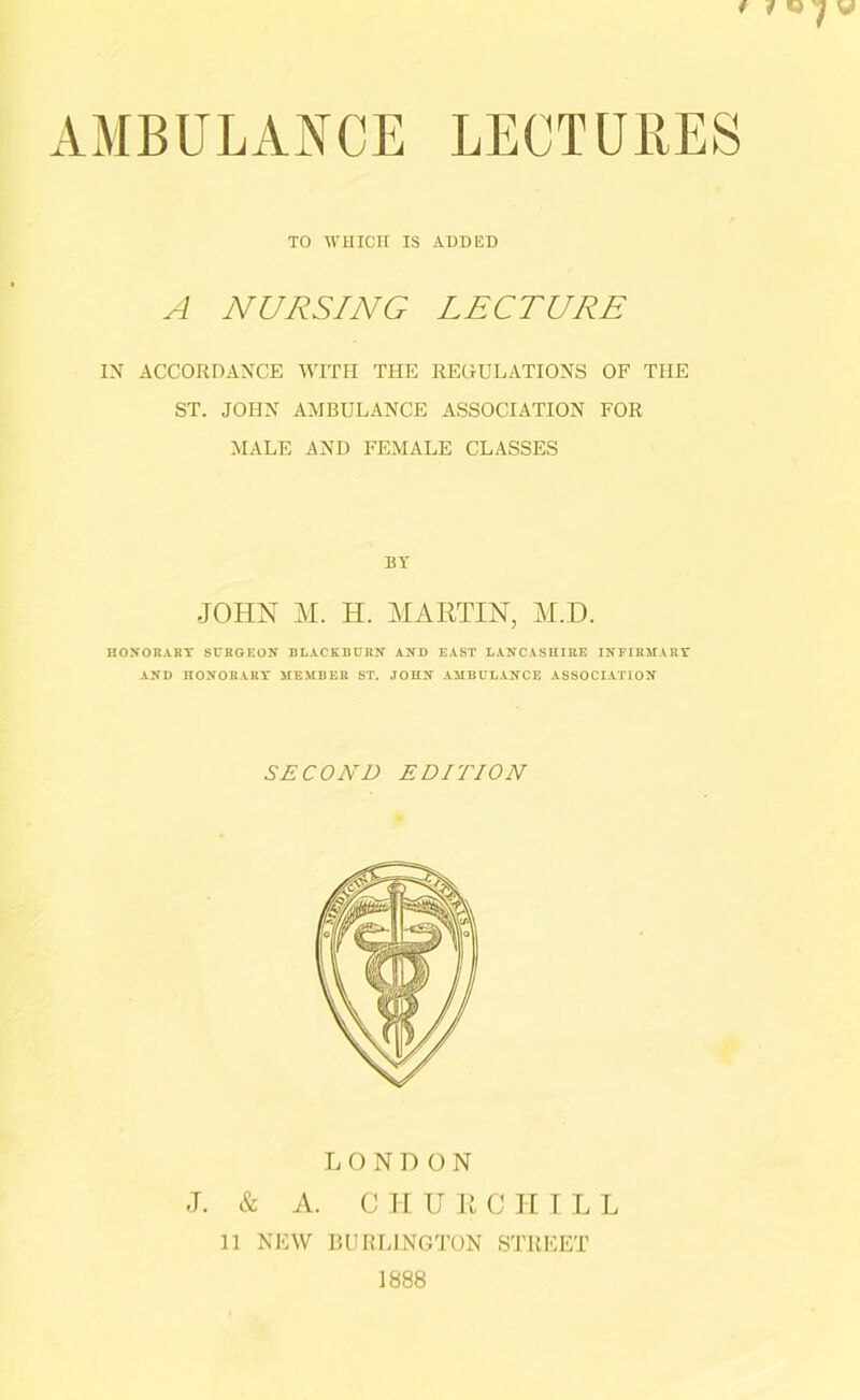 / (w IV AMBULANCE LECTURES TO WHICH IS ADDED A NURSING LECTURE IX ACCORDANCE WITH THE REGULATIONS OF THE ST. JOHN AMBULANCE ASSOCIATION FOR MALE AND FEMALE CLASSES BY JOHN M. H. MARTIN, M.D. HON OR ARY SURGEON BLACKBURN AND EAST LANCASHIRE INFIRMARY AND HONORARY MEMBER ST. JOHN AMBULANCE ASSOCIATION SECOND EDITION LONDON J. & A. C H U R C II I L L 11 NEW BURLINGTON STREET 1888