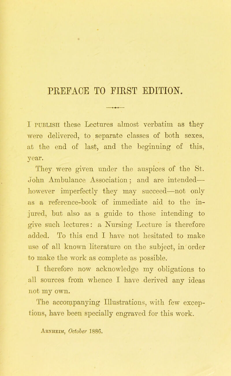 I publish these Lectures almost verbatim as they were delivered, to separate classes of both sexes, at the end of last, and the beginning of this, year. They were given under the auspices of the St. John Ambulance Association; and are intended— however imperfectly they may succeed—not only as a reference-book of immediate aid to the in- jured, but also as a guide to those intending to give such lectures: a Nursing Lecture is therefore added. To this end I have not hesitated to make use of all known literature on the subject, in order to make the work as complete as possible. I therefore now acknowledge my obligations to all sources from whence I have derived any ideas not my own. The accompanying Illustrations, with few excep- tions, have been specially engraved for this work. Arnhem, October 1886.