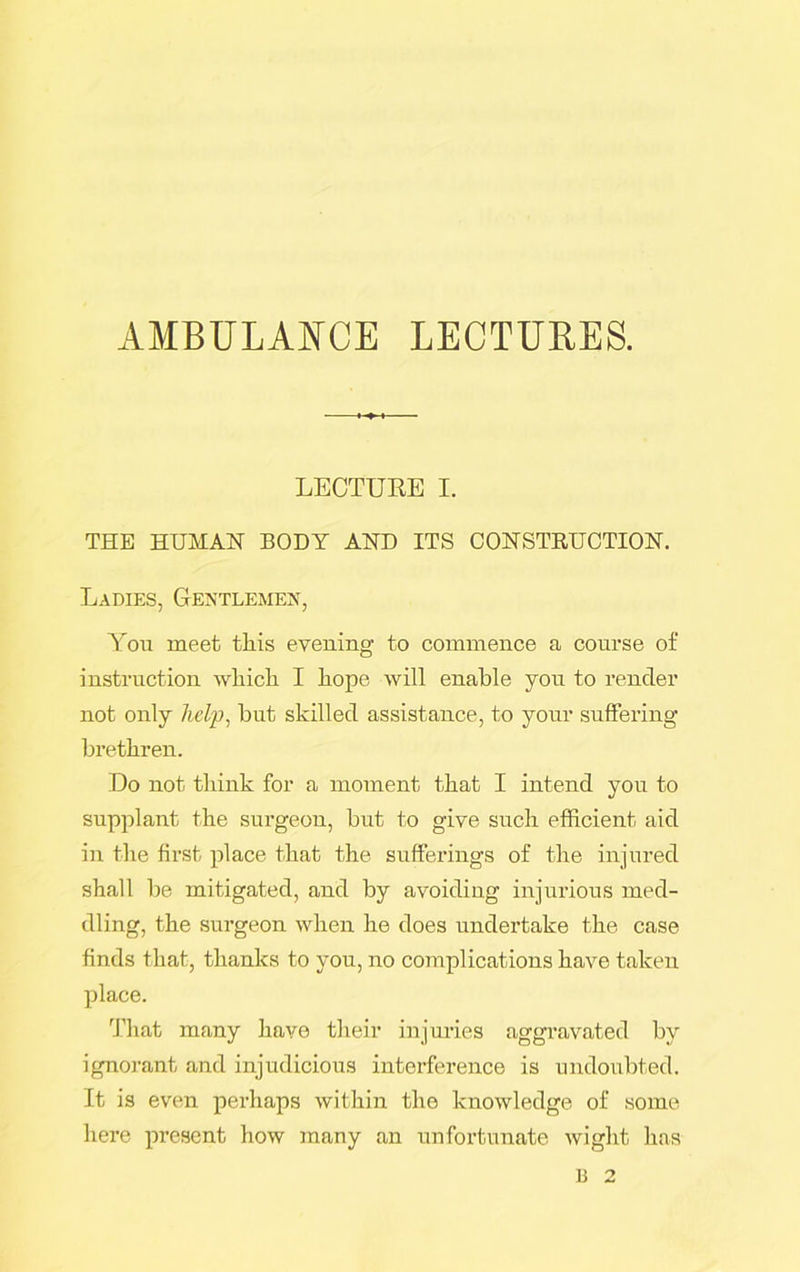 AMBULANCE LECTURES. LECTURE I. THE HUMAN BODY AND ITS CONSTRUCTION. Ladies, Gentlemen, You meet this evening to commence a course of instruction which I hope will enable you to render not only help, but skilled assistance, to your suffering brethren. Do not think for a moment that I intend you to supplant the surgeon, but to give such efficient aid in the first place that the sufferings of the injured shall be mitigated, and by avoiding injurious med- dling, the surgeon when he does undertake the case finds that, thanks to you, no complications have taken place. That many have their injuries aggravated by ignorant and injudicious interference is undoubted. It is even perhaps within the knowledge of some here present how many an unfortunate wight has