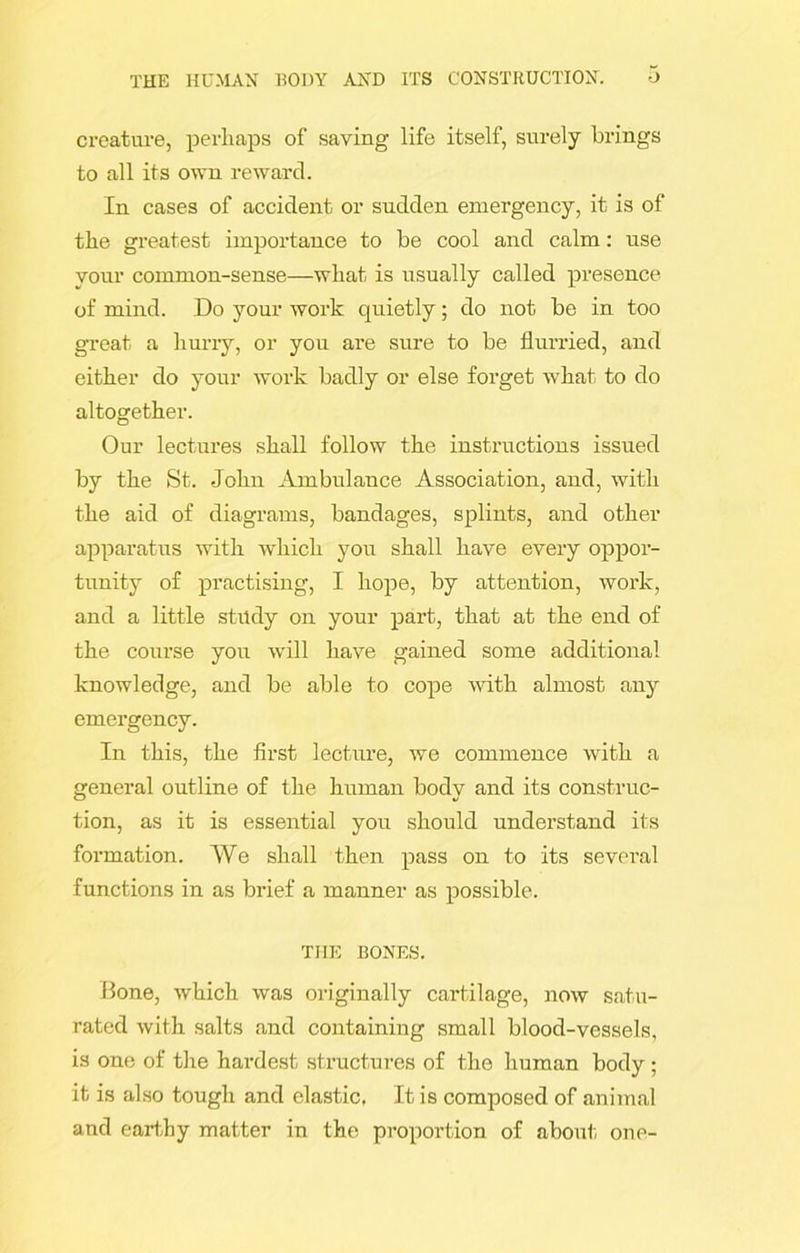 creature, perhaps of saving life itself, surely brings to all its own reward. In cases of accident or sudden emergency, it is of the greatest importance to be cool and calm: use your common-sense—what is usually called presence of mind. Do your work quietly; do not be in too great a hurry, or you are sure to be flurried, and either do your work badly or else forget what to do altogether. Our lectures shall follow the instructions issued by the St. John Ambulance Association, and, with the aid of diagrams, bandages, splints, and other apparatus with which you shall have every oppor- tunity of practising, I hope, by attention, work, and a little study on your part, that at the end of the course you will have gained some additional knowledge, and be able to cope with almost any emergency. In this, the first lecture, we commence with a general outline of the human body and its construc- tion, as it is essential you should understand its formation. We shall then pass on to its several functions in as brief a manner as possible. THE BONES. Bone, which was originally cartilage, now satu- rated with salts and containing small blood-vessels, is one of the hai-dest structures of the human body ; it is also tough and elastic, It is composed of animal and earthy matter in the proportion of about one-