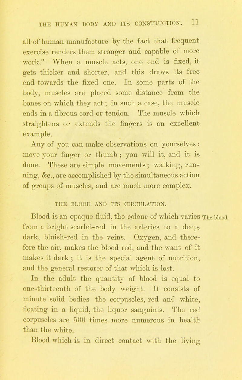 all of human manufacture by the fact that frequent exercise renders them stronger and capable of more work.” When a muscle acts, one end is fixed, it gets thicker and shorter, and this draws its free end towards the fixed one. In some parts of the body, muscles are placed some distance from the bones on which they act; in such a case, the muscle ends in a fibrous cord or tendon. The muscle which straightens or extends the fingers is an excellent example. Any of you can make observations on yourselves : move your finger or thumb ; you will it, and it is done. These are simple movements ; walking, run- ning, &c., are accomplished by the simultaneous action of groups of muscles, and are much more complex. THE BLOOD AND ITS CIRCULATION. Blood is an opaque fluid, the colour of which varies The blood, from a bright scarlet-red in the arteries to a deep, dark, bluish-red in the veins. Oxygen, and there- fore the air, makes the blood red, and the want of it makes it dark ; it is the special agent of nutrition, and the general restorer of that which is lost. In the adult the quantity of blood is equal to one-thirteenth of the body weight. It consists of minute solid bodies the corpuscles, red and white, floating in a liquid, the liquor sanguinis. The red corpuscles are 500 times more numerous in health than the white. Blood which is in direct contact with the living