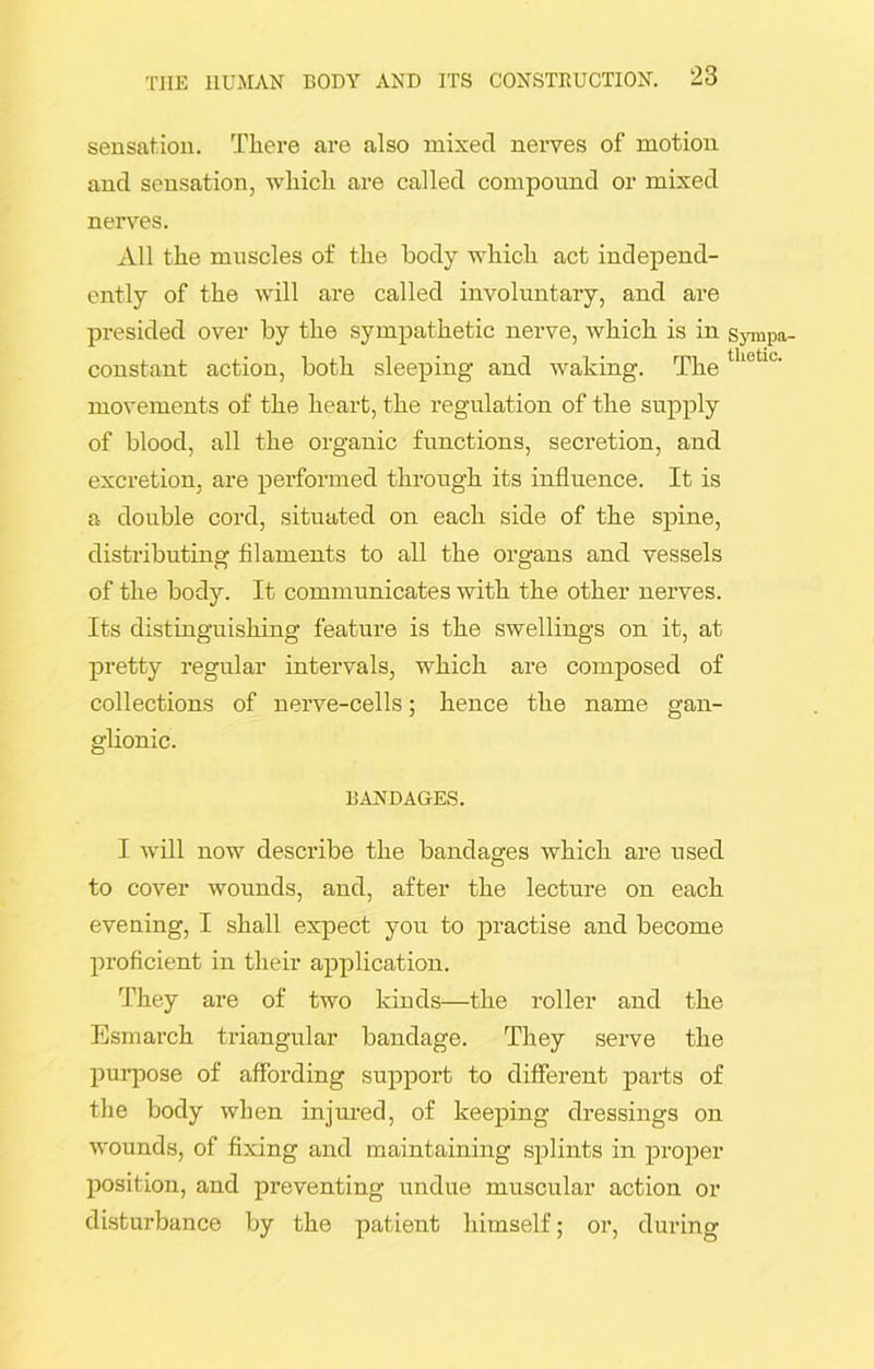 sensation. There are also mixed nerves of motion and sensation, which are called compound or mixed nerves. All the muscles of the body which act independ- ently of the will are called involuntary, and are presided over by the sympathetic nerve, which is in sympa- constant action, both sleeping and waking. The thetlt movements of the heart, the regulation of the supply of blood, all the organic functions, secretion, and excretion, are performed through its influence. It is a double cord, situated on each side of the spine, distributing filaments to all the organs and vessels of the body. It communicates with the other nerves. Its distinguishing feature is the swellings on it, at pretty regular intervals, which are composed of collections of nerve-cells; hence the name gan- glionic. BANDAGES. I will now describe the bandages which are used to cover wounds, and, after the lecture on each evening, I shall expect you to practise and become proficient in their application. They are of two kinds—the roller and the Esmarch triangular bandage. They serve the purpose of affording support to different parts of the body when injured, of keeping dressings on wounds, of fixing and maintaining splints in proper position, and preventing undue muscular action or disturbance by the patient himself; or, during