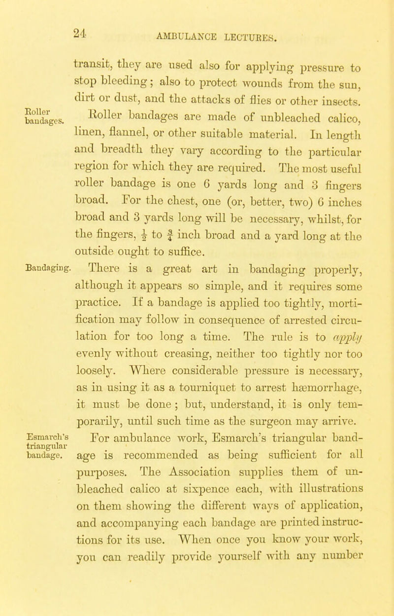 Roller baudages. Bandaging. Esmarch’s triangular bandage. AMBULANCE LECTURES. transit, they are used also for applying pressure to stop bleeding ; also to protect wounds from the sun, dirt or dust, and the attacks of flies or other insects. Roller bandages are made of unbleached calico, linen, flannel, or other suitable material. In length and breadth they vary according to the particular region for which they are required. The most useful roller bandage is one 6 yards long and 3 fingers broad. For the chest, one (or, better, two) G inches broad and 3 yards long will be necessary, whilst, for the fingers, \ to f inch broad and a yard long at the outside ought to suffice. There is a great art in bandaging properly, although it appears so simple, and it requires some practice. If a bandage is applied too tightly, morti- fication may follow in consequence of arrested circu- lation for too long a time. The rule is to cupphj evenly without creasing, neither too tightly nor too loosely. Where considerable pressure is necessary, as in using it as a tourniquet to arrest ha3morrhage, it must be done ; but, understand, it is only tem- porarily, until such time as the surgeon may arrive. For ambulance work, Esmarch's triangular band- age is recommended as being sufficient for all purposes. The Association supplies them of un- bleached calico at sixpence each, with illustrations on them showing the diffei’ent ways of application, and accompanying each bandage are printed instruc- tions for its use. When once you know your work, you can readily provide yourself with any number