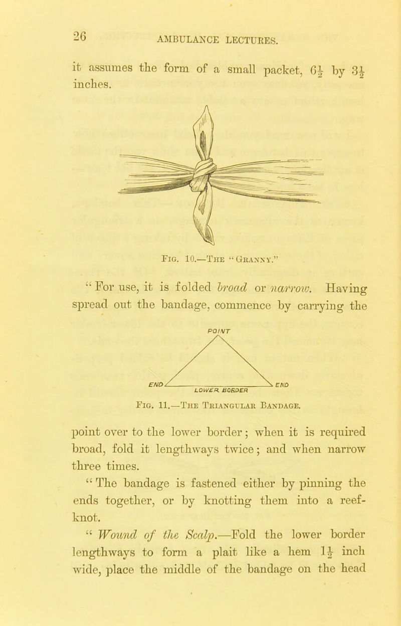 it assumes the form of a small packet, Gi by -Si- inches. “ For use, it is folded broad or narrow. Having spread out the bandage, commence by carrying the point over to the lower border; when it is required broad, fold it lengthways twice; and when narrow three times. “ The bandage is fastened either by pinning the ends together, or by knotting them into a reef- knot. “ Wound of tlio Scalp.—Fold the lower border lengthways to form a plait like a hem 1 i inch wide, place the middle of the bandage on the head Fig. 10.—The “Granny POI/VT Fig. 11.—The Triangular Bandage.