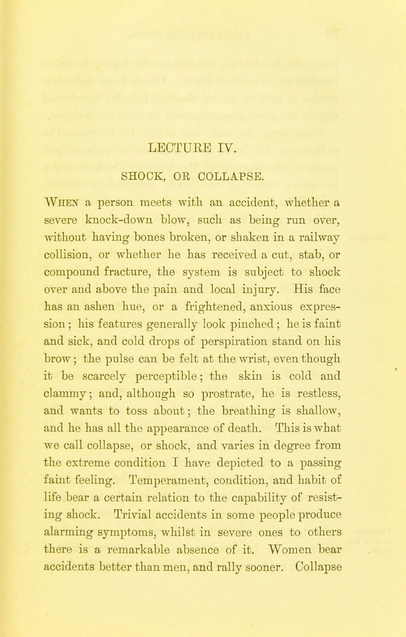 LECTURE IV. SHOCK, OR COLLAPSE. When a person meets with an accident, whether a severe knock-down blow, such as being run over, without having bones broken, or shaken in a railway collision, or whether he has received a cut, stab, or compound fracture, the system is subject to shock over and above the pain and local injury. His face has an ashen hue, or a frightened, anxious expres- sion ; his features generally look pinched ; he is faint and sick, and cold drops of perspiration stand on his brow; the pulse can be felt at the wrist, even though it be scarcely perceptible; the skin is cold and clammy; and, although so prostrate, he is restless, and wants to toss about; the breathing is shallow, and he has all the appearance of death. This is what we call collapse, or shock, and varies in degree from the extreme condition I have depicted to a passing faint feeling. Temperament, condition, and habit of life bear a certain relation to the capability of resist- ing shock. Trivial accidents in some people produce alarming symptoms, whilst in severe ones to others there is a remarkable absence of it. Women bear accidents better than men, and rally sooner. Collapse