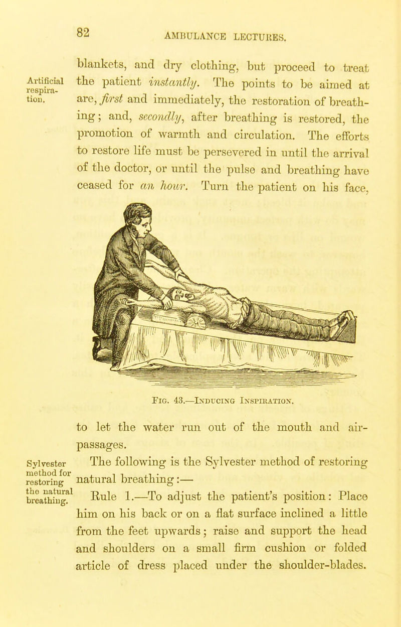 Artificial respira- tion. Sylvester method for restoring the natural breathing. blankets, and dry clothing, but proceed to treat the patient instantly. The points to be aimed at are, first and immediately, the restoration of breath- ing ; and, secondly, after breathing is restored, the promotion of warmth and circulation. The efforts to restore life must be persevered in until the arrival of the doctor, or until the pulse and breathing have ceased for an hour. Turn the patient on his face, Fig. 43.—Inducing Inspiration. to let the water run out of the mouth and air- passages. The following is the Sylvester method of restoring natural breathing:— Rule 1.—To adjust the patient’s position: Place him on his back or on a flat surface inclined a little from the feet upwards; raise and support the head and shoulders on a small firm cushion or folded article of dress placed under the shoulder-blades.