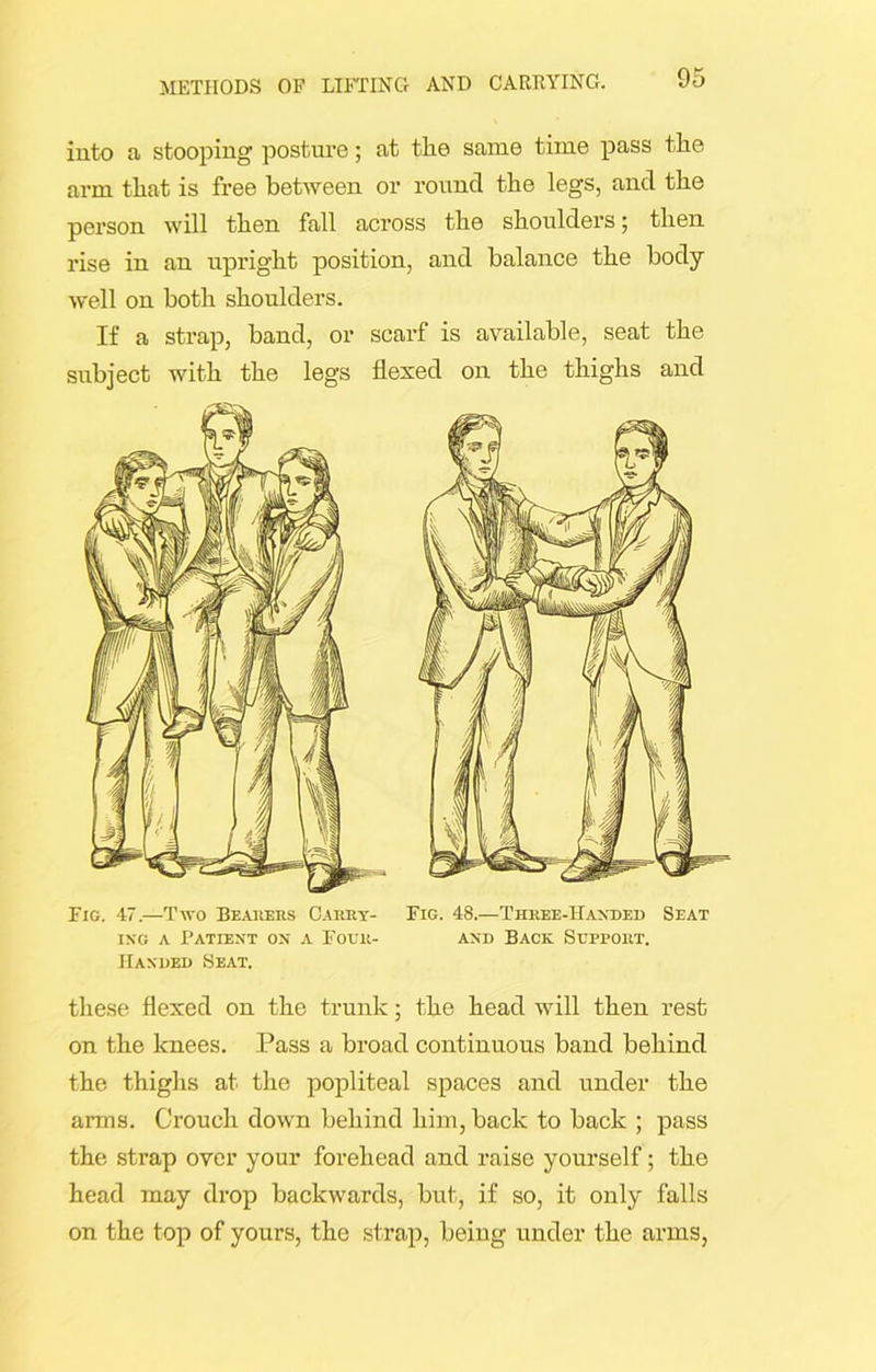 into a stooping posture; at the same time pass the arm that is free between or round the legs, and the person will then fall across the shoulders; then rise in an upright position, and balance the body- well on both shoulders. If a strap, band, or scarf is available, seat the subject with the legs flexed on the thighs and Fig. 47.—Two Bearers Carry- ing a Patient on a Four- Handed Seat. Fig. 48.—Three-Handed Seat and Back. Support. these flexed on the trunk; the head will then rest on the knees. Pass a broad continuous band behind the thighs at the popliteal spaces and under the anus. Crouch down behind him, back to back ; pass the strap over your forehead and raise yourself; the head may drop backwards, but, if so, it only falls on the top of yours, the strap, being under the arms,