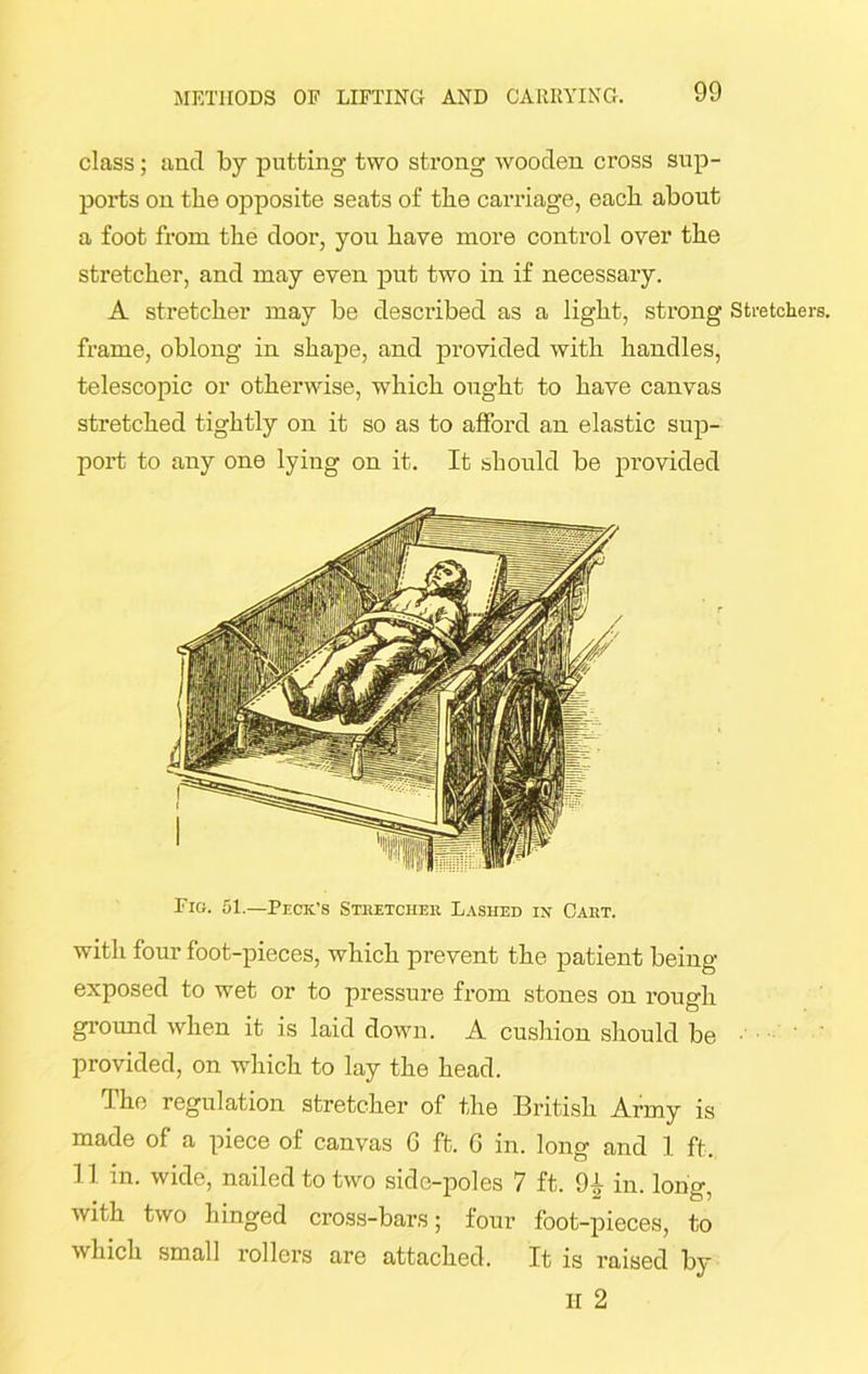 class; and by putting two strong wooden cross sup- ports on the opposite seats of the carriage, each about a foot from the door, you have more control over the stretcher, and may even put two in if necessary. A stretcher may be described as a light, strong Stretchers, frame, oblong in shape, and provided with handles, telescopic or otherwise, which ought to have canvas stretched tightly on it so as to afford an elastic sup- port to any one lying on it. It should be provided Fig. 51.—Peck’s Stretcher Lashed in Cart. with four foot-pieces, which prevent the patient being- exposed to wet or to pressure from stones on rough ground when it is laid down. A cushion should be provided, on which to lay the head. The regulation stretcher of the British Army is made of a piece of canvas G ft. G in. long and 1 ft. 11 in. wide, nailed to two side-poles 7 ft. 9± in. long, with two hinged cross-bars; four foot-pieces, to which small rollers are attached. It is raised by II 2