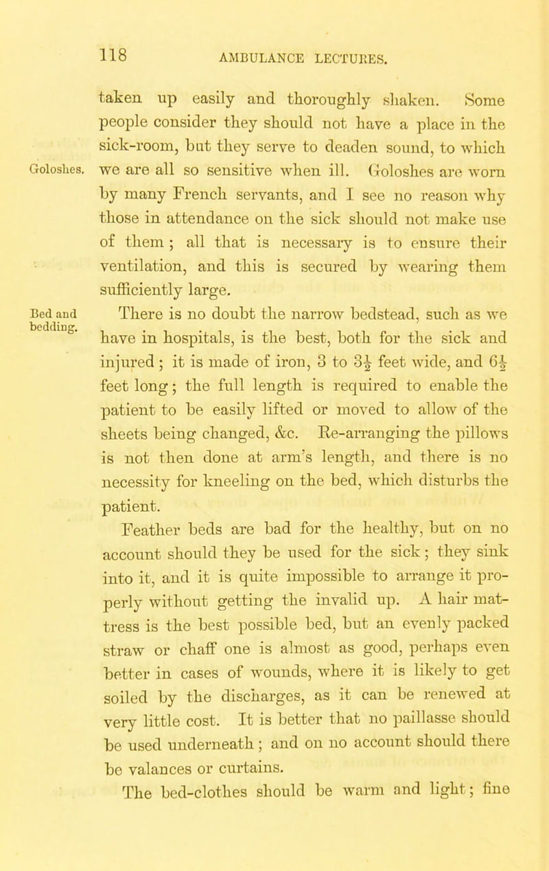 Goloshes. Bed and bedding. taken up easily and thoroughly shaken. Some people consider they should not have a place in the sick-room, but they serve to deaden sound, to which we are all so sensitive when ill. Goloshes are worn by many French servants, and I see no reason why those in attendance on the sick should not make use of them ; all that is necessary is to ensure their ventilation, and this is secured by wearing them sufficiently large. There is no doubt the narrow bedstead, such as we have in hospitals, is the best, both for the sick and injured; it is made of iron, 3 to feet wide, and feet long; the full length is required to enable the patient to be easily lifted or moved to allow of the sheets being changed, &c. Re-arranging the pillows is not then done at arm’s length, and there is no necessity for kneeling on the bed, which disturbs the patient. Feather beds are bad for the healthy, but on no account should they be used for the sick; they sink into it, and it is quite impossible to arrange it pro- perly without getting the invalid up. A hair mat- tress is the best possible bed, but an evenly packed straw or chaff one is almost as good, perhaps even better in cases of wounds, where it is likely to get soiled by the discharges, as it can be renewed at very little cost. It is better that no paillasse should be used underneath; and on no account should there be valances or curtains. The bed-clothes should be warm and light; fine