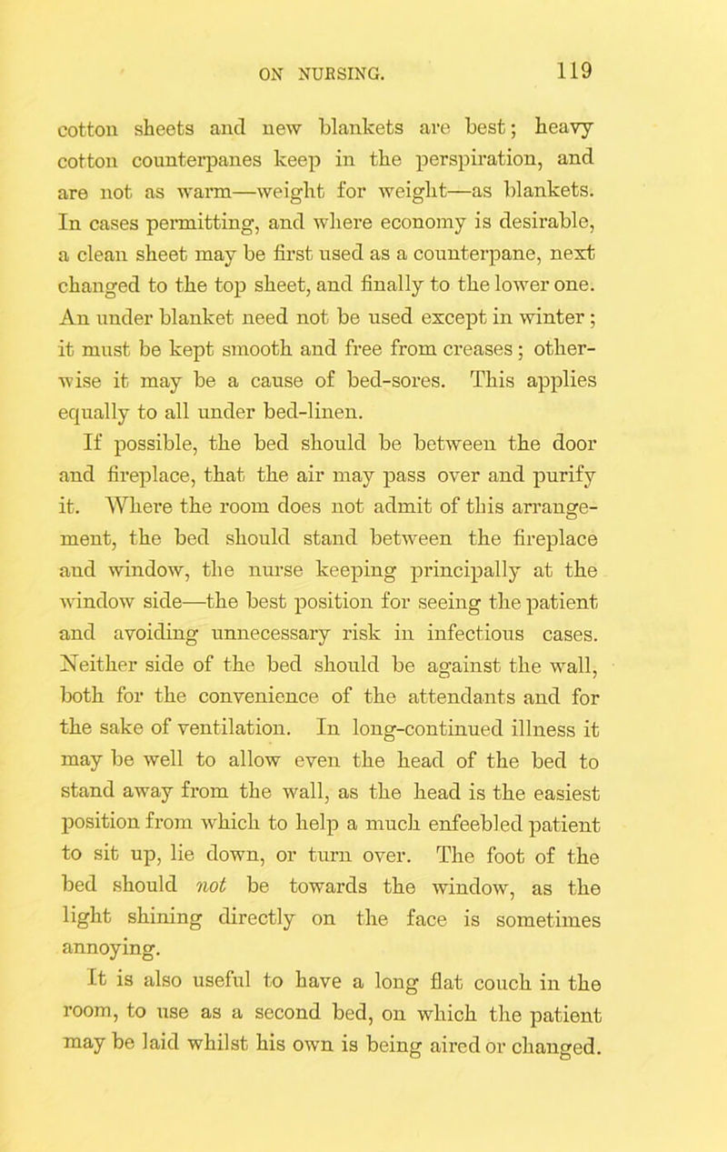 cotton sheets and new blankets are best; heavy cotton counterpanes keep in the perspiration, and are not as warm—weight for weight—as blankets. In cases permitting, and where economy is desirable, a clean sheet may be first used as a counterpane, next changed to the top sheet, and finally to the lower one. An under blanket need not be used except in winter ; it must be kept smooth and free from creases; other- wise it may be a cause of bed-sores. This applies equally to all under bed-linen. If possible, the bed should be between the door and fireplace, that the air may pass over and purify it. Where the room does not admit of this arrange- ment, the bed should stand between the fireplace and window, the nurse keeping principally at the window side—the best position for seeing the patient and avoiding unnecessary risk in infectious cases. Neither side of the bed should be against the wall, both for the convenience of the attendants and for the sake of ventilation. In long-continued illness it may be well to allow even the head of the bed to stand away from the wall, as the head is the easiest position from which to help a much enfeebled patient to sit up, lie down, or turn over. The foot of the bed should not be towards the window, as the light shining directly on the face is sometimes annoying. It is also useful to have a long flat couch in the room, to use as a second bed, on which the patient may be laid whilst his own is being aired or changed.