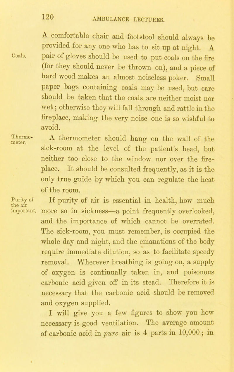 Coals. Thermo- meter. Purity of the air important. A comfortable chair and footstool should always be provided for any one who has to sit up at night. A pair of gloves should be used to put coals on the fire (for they should never be thrown on), and a piece of hard wood makes an almost noiseless poker. Small paper bags containing coals may be used, but care should be taken that the coals are neither moist nor wet; otherwise they will fall through and rattle in the fireplace, making the very noise one is so wishful to avoid. A thermometer should hang on the wall of the sick-room at the level of the patient's head, but neither too close to the window nor over the fire- place. It should be consulted frequently, as it is the only true guide by which you can regulate the heat of the room. If purity of air is essential in health, how much more so in sickness—a point frequently overlooked, and the importance of which cannot be overrated. The sick-room, you must- remember, is occupied the whole day and night, and the emanations of the body require immediate dilution, so as to facilitate speedy removal. Wherever breathing is going on, a supply of oxygen is continually taken in, and poisonous carbonic acid given off in its stead. Therefore it is necessary that the carbonic acid should be removed and oxygen supplied. I will give you a few figures to show you how necessary is good ventilation. The average amount of carbonic acid in pure air is 4 parts in 10,000; in