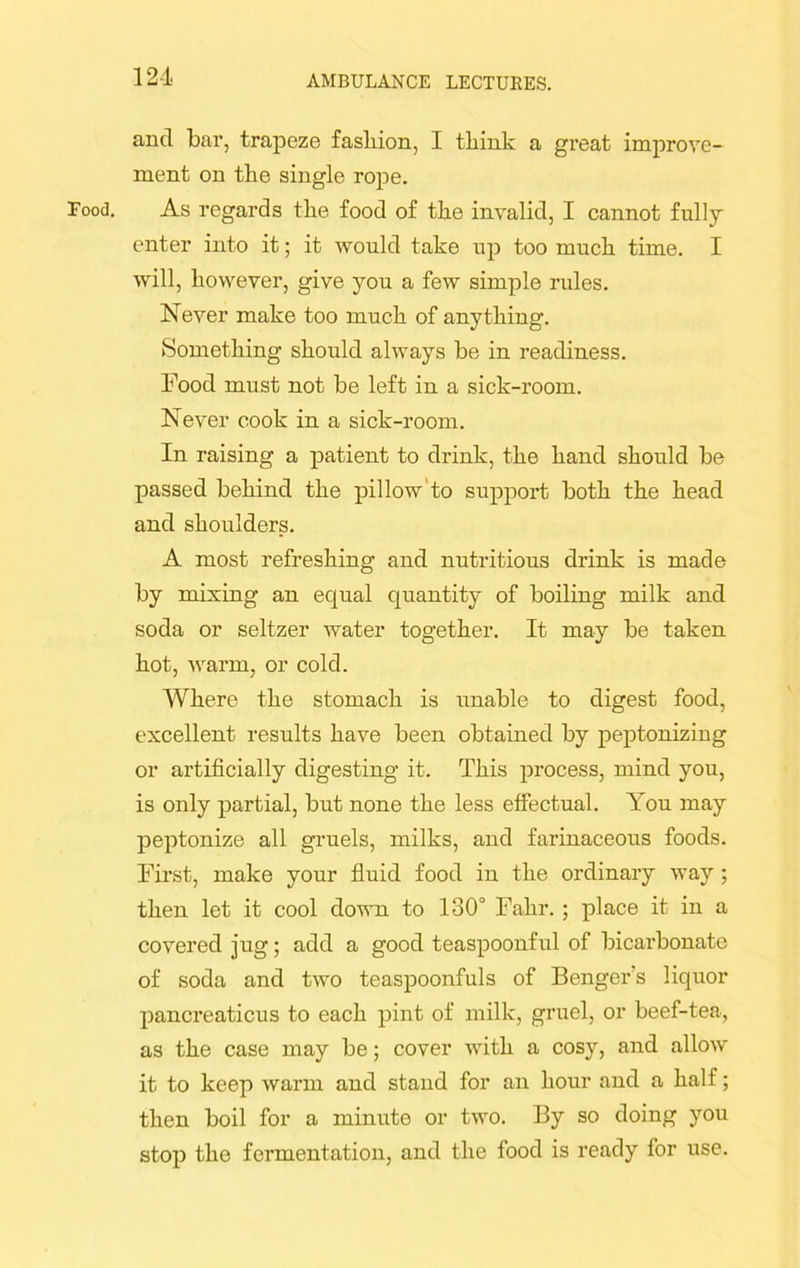 Food. ancl bai’, trapeze fasliion, I tliink a great improve- ment on the single rope. As regards the food of the invalid, I cannot fully enter into it; it would take up too much time. I will, however, give you a few simple rules. Never make too much of anything. Something should always be in readiness. Food must not be left in a sick-room. Never cook in a sick-room. In raising a patient to drink, the hand should be passed behind the pillow to support both the head and shoulders. A most refreshing and nutritious drink is made by mixing an equal quantity of boiling milk and soda or seltzer water together. It may be taken hot, warm, or cold. Where the stomach is unable to digest food, excellent results have been obtained by peptonizing or artificially digesting it. This process, mind you, is only partial, but none the less effectual. You may peptonize all gruels, milks, and farinaceous foods. First, make your fluid food in the ordinary way ; then let it cool down to 130° Falir.; place it in a covered jug; add a good teaspoonful of bicarbonate of soda and two teaspoonfuls of Benger's liquor pancreaticus to each pint of milk, gruel, or beef-tea, as the case may be; cover with a cosy, and allow it to keep warm and stand for an hour and a half; then boil for a minute or two. By so doing you stop the fermentation, and the food is ready for use.