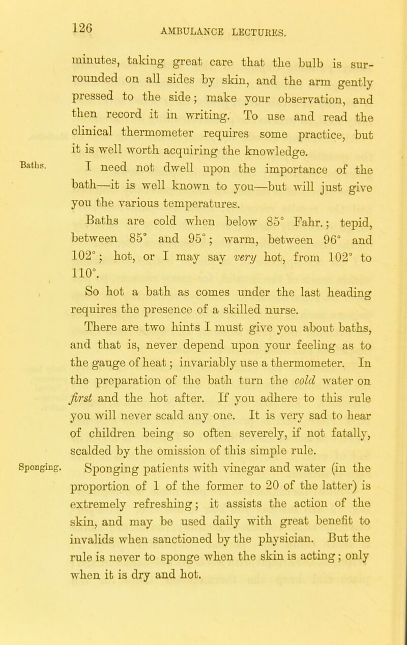 Baths. Sponging. minutes, taking great care that tlie bulb is sur- rounded on all sides by skin, and the arm gently pressed to tlie side; make your observation, and tlien record it in writing. To use and read the clinical thermometer requires some practice, but it is well worth acquiring the knowledge. I need not dwell upon the importance of the bath—it is well known to you—but will just give you the various temperatures. Baths are cold when below 85° Fahr.; tepid, between 85° and 95°; warm, between 96° and 102°; hot, or I may say very hot, from 102° to 110°. So hot a bath as comes under the last heading: requires the presence of a skilled nurse. There are two hints I must give you about baths, and that is, never depend upon your feeling as to the gauge of heat; invariably use a thermometer. In the preparation of the bath turn the cold water on first and the hot after. If you adhere to this rule you will never scald any one. It is very sad to hear of children being so often severely, if not fatally, scalded by the omission of this simple rule. Sponging patients with vinegar and water (in the proportion of 1 of the former to 20 of the latter) is extremely refreshing; it assists the action of the skin, and may be used daily with great benefit to invalids when sanctioned by the physician. But the rule is never to sponge when the skin is acting; only when it is dry and hot.