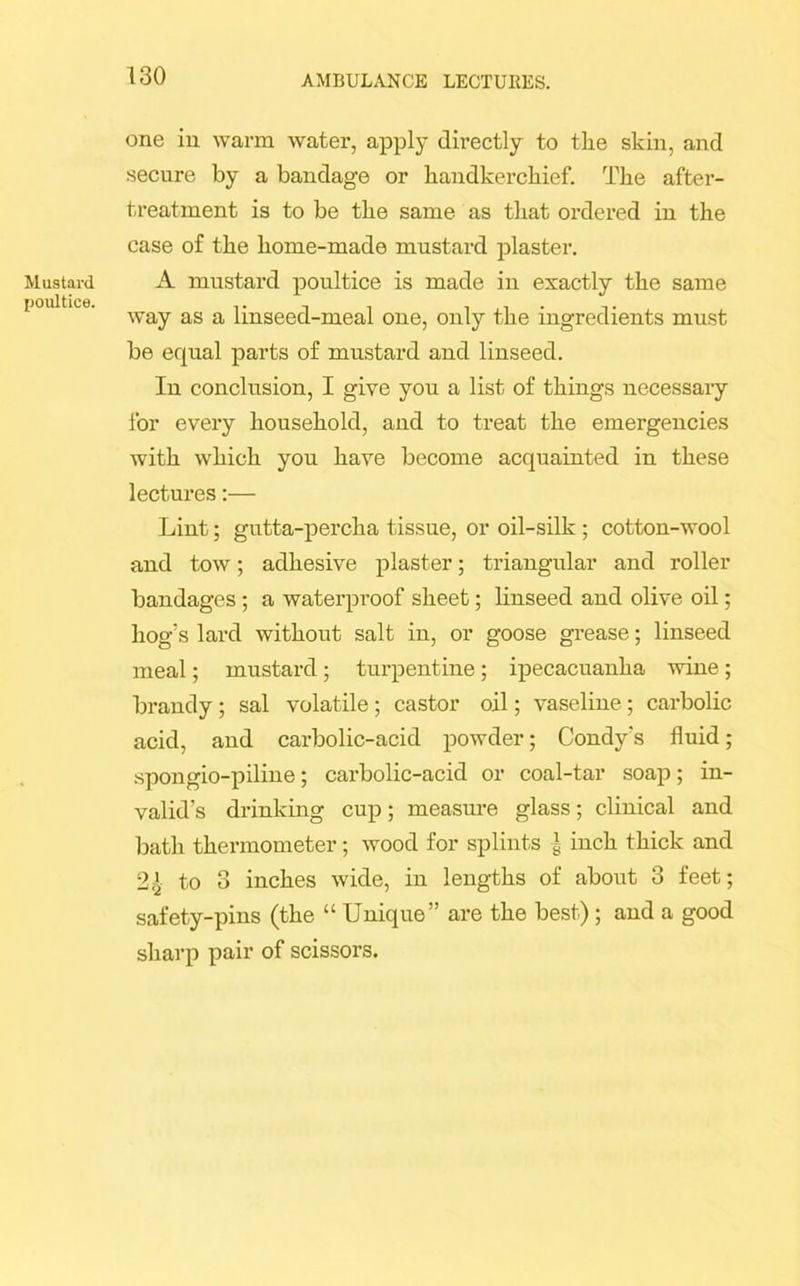 Mustard poultice. one in warm water, apply directly to the skin, and secure by a bandage or handkerchief. The after- treatment is to be the same as that ordered in the case of the home-made mustard plaster. A mustard poultice is made in exactly the same way as a linseed-meal one, only the ingredients must be equal parts of mustard and linseed. In conclusion, I give you a list of things necessary for every household, and to treat the emergencies with which you have become acquainted in these lectures:— Lint; gutta-percha tissue, or oil-silk ; cotton-wool and tow; adhesive plaster; triangular and roller bandages ; a waterproof sheet; linseed and olive oil; hog's lard without salt in, or goose grease; linseed meal; mustard; turpentine ; ipecacuanha wine ; brandy ; sal volatile; castor oil; vaseline ; carbolic acid, and carbolic-acid powder; Condy's fluid; spongio-piline; carbolic-acid or coal-tar soap; in- valid’s drinking cup; measure glass; clinical and bath thermometer; wood for splints | inch thick and 2£ to 3 inches wide, in lengths of about 3 feet; safety-pins (the “ Unique” are the best); and a good sharp pair of scissors.