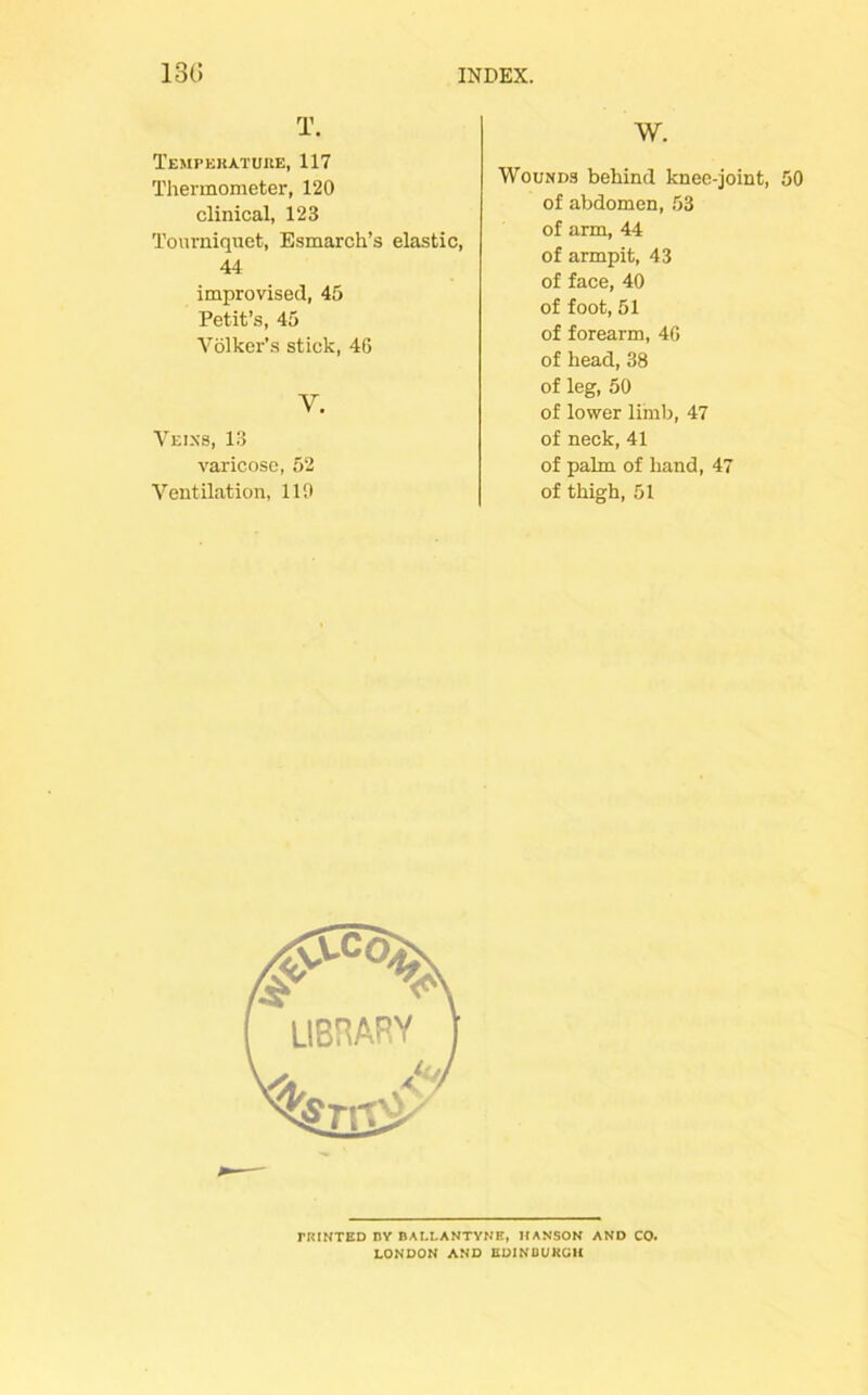 T. Temperature, 117 Thermometer, 120 clinical, 123 Tourniquet, Esmarch’s elastic, 44 improvised, 45 Petit’s, 45 Volker’s stick, 46 Y. Veins, 13 varicose, 52 Ventilation, 110 W. Wounds behind knee-joint, 50 of abdomen, 53 of arm, 44 of armpit, 43 of face, 40 of foot, 51 of forearm, 40 of head, 38 of leg, 50 of lower limb, 47 of neck, 41 of palm of hand, 47 of thigh, 51 TRINTED BY BAI.LANTYNE, HANSON AND CO. LONDON AND EDINBURGH