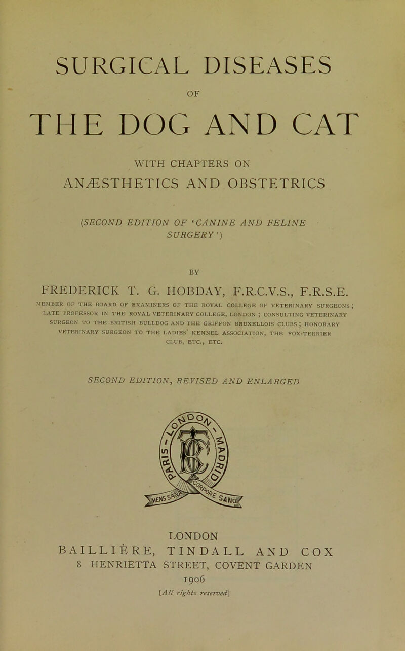 OF THE DOG AND CAT WITH CHAPTERS ON ANAESTHETICS AND OBSTETRICS (.SECOND EDITION OF ‘CANINE AND FELINE SURGERY ’) BY FREDERICK T. G. HOBDAY, F.R.C.V.S., F.R.S.E. ■MEMBER OF THE BOARD OF EXAMINERS OF THE ROYAL COLLEGE OF VETERINARY SURGEONS ; LATE PROFESSOR IN THE ROYAL VETERINARY COLLEGE, LONDON ; CONSULTING VETERINARY SURGEON TO THE BRITISH BULLDOG AND THE GRIFFON BRUXELLOIS CI-UBS; HONORARY VETERINARY SURGEON TO THE LADIES’ KENNEL ASSOCIATION, THE FOX-TERRIER CLUB, ETC., ETC. SECOND EDITION, REVISED AND ENLARGED LONDON BAILLIERE, TINDALL AND COX 8 HENRIETTA STREET, COVENT GARDEN 1906 [A/! rights reserved]