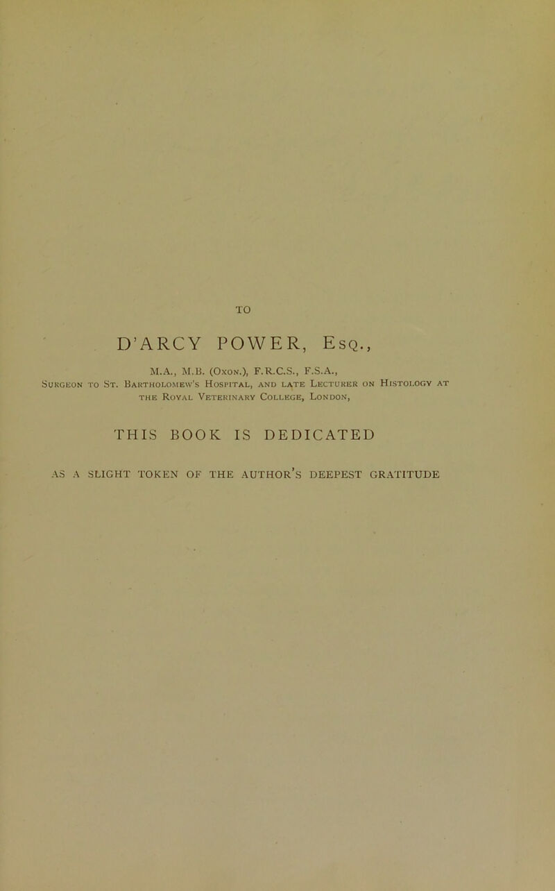 D’ARCY POWER, Esq., M.A., M.B. (OxoN'.), F.R.C.S., F.S.A., Surgeon to St. Bartholomew’s Hospital, and late Lecturer on Histology at the Royal Veterinary College, London, THIS BOOK IS DEDICATED AS A SLIGHT TOKEN OF THE AUTHOR S DEEPEST GRATITUDE