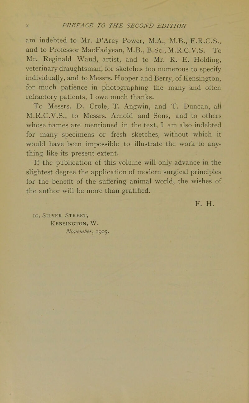 am indebted to Mr. D’Arcy Power, M.A., M.B., F.R.C.S., and to Professor MacFadyean, M.B., B.Sc., M.R.C.V.S. To Mr. Reginald Waud, artist, and to Mr. R. E. Holding, veterinary draughtsman, for sketches too numerous to specify individually, and to Messrs. Hooper and Berry, of Kensington, for much patience in photographing the many and often refractory patients, I owe much thanks. To Messrs. D. Crole, T. Angwin, and T. Duncan, all M.R.C.V.S., to Messrs. Arnold and Sons, and to others whose names are mentioned in the text, I am also indebted for many specimens or fresh sketches, without which it would have been impossible to illustrate the work to any- thing like its present extent. If the publication of this volume will only advance in the slightest degree the application of modern surgical principles for the benefit of the suffering animal world, the wishes of the author will be more than gratified. F. H. 10, Silver Street, Kensington, W. November, 1905.