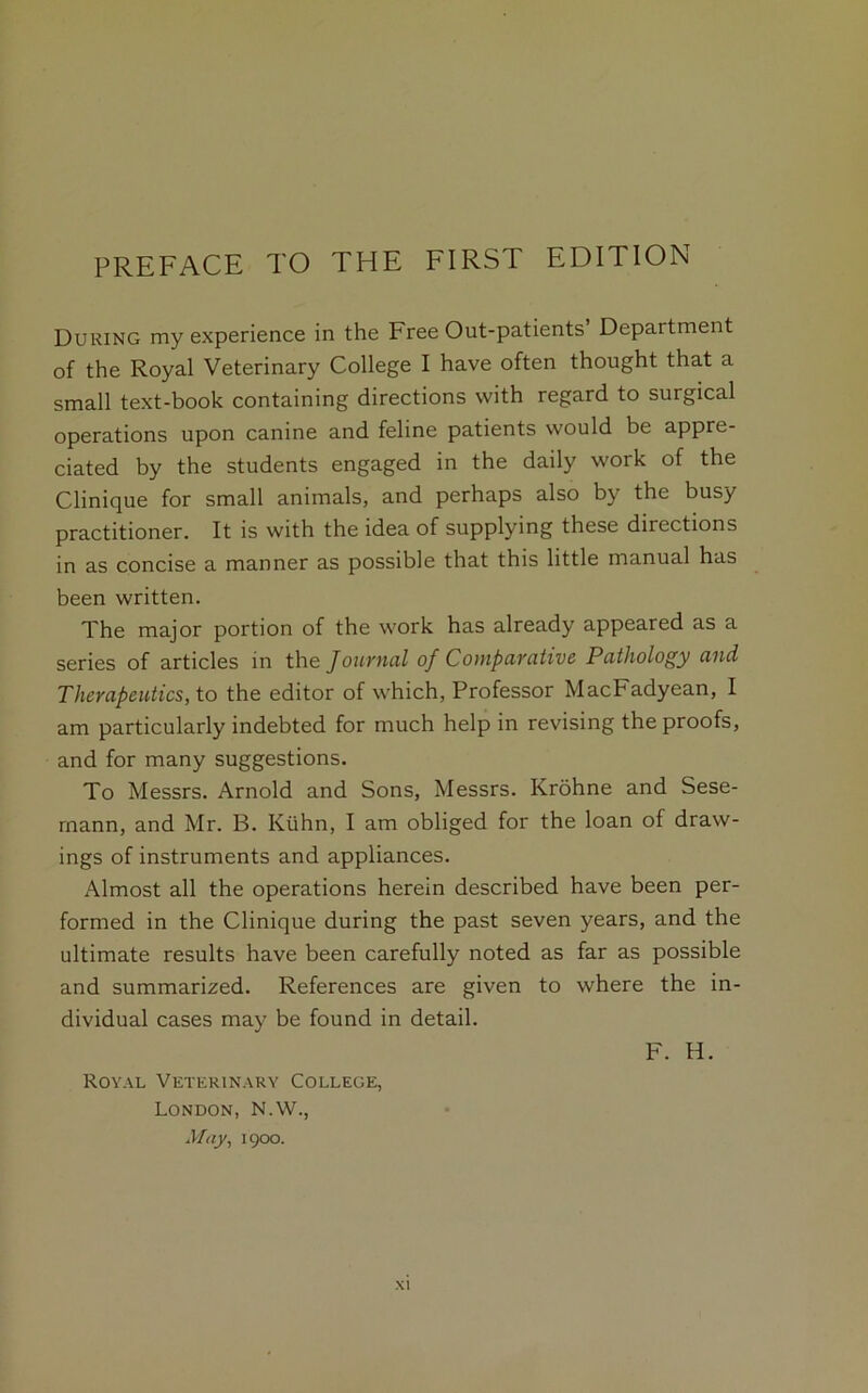 During my experience in the Free Out-patients Department of the Royal Veterinary College I have often thought that a small text-book containing directions with regard to surgical operations upon canine and feline patients would be appre- ciated by the students engaged in the daily work of the Clinique for small animals, and perhaps also by the busy practitioner. It is with the idea of supplying these directions in as concise a manner as possible that this little manual has been written. The major portion of the work has already appeared as a series of articles in the Journal of Comparative Pathology and Therapeutics, to the editor of which, Professor MacFadyean, I am particularly indebted for much help in revising the proofs, and for many suggestions. To Messrs. Arnold and Sons, Messrs. Krohne and Sese- rnann, and Mr. B. Kuhn, I am obliged for the loan of draw- ings of instruments and appliances. Almost all the operations herein described have been per- formed in the Clinique during the past seven years, and the ultimate results have been carefully noted as far as possible and summarized. References are given to where the in- dividual cases may be found in detail. F. H. Royal Veterinary College, London, N.W., May, 1900.