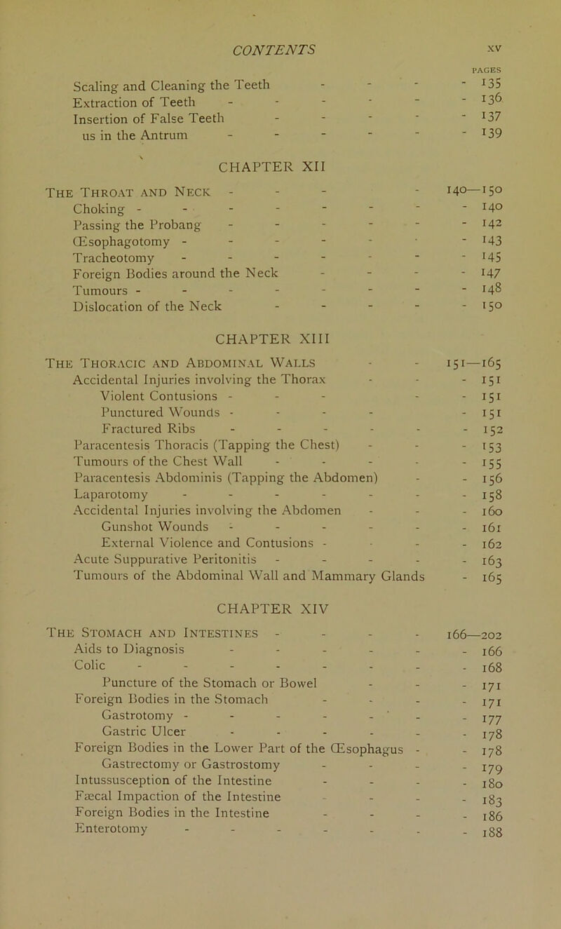 PAGES Scaling and Cleaning the Teeth - *35 Extraction of Teeth - - -  _ - T3^ Insertion of False Teeth - - - - ' 137 us in the Antrum - - - - ~  x39 CHAPTER XII The Throat and Neck - - 140—150 Choking - - - - ■ ~ ' -140 Passing the Probang - - - - - - 142 CEsophagotomy - - - - - ■ r43 Tracheotomy - - - - - ' x45 Foreign Bodies around the Neck - - - 147 Tumours - - - - - - • -148 Dislocation of the Neck - - - - - 150 CHAPTER XIII The Thoracic and Abdominal Walls - - 151—165 Accidental Injuries involving the Thorax - - - 151 Violent Contusions - - - - - 151 Punctured Wounds - - - - - 151 Fractured Ribs - - - - - - 152 Paracentesis Thoracis (Tapping the Chest) - - -153 Tumours of the Chest Wall - - - - 155 Paracentesis Abdominis (Tapping the Abdomen) - - 156 Laparotomy - - - - - - -158 Accidental Injuries involving the Abdomen - - - 160 Gunshot Wounds ------ 161 External Violence and Contusions - 162 Acute Suppurative Peritonitis ----- 163 Tumours of the Abdominal Wall and Mammary Glands - 165 CHAPTER XIV The Stomach and Intestines - 166—202 Aids to Diagnosis ------ ifrfr Colic -------- 168 Puncture of the Stomach or Bowel - - - 171 Foreign Bodies in the Stomach - - - - 171 Gastrotomy - - - - - ‘ - -177 Gastric Ulcer - - - - - - 178 Foreign Bodies in the Lower Part of the CEsophagus - - 178 Gastrectomy or Gastrostomy - - - - 179 Intussusception of the Intestine - - - - 180 Faecal Impaction of the Intestine - - jS^ Foreign Bodies in the Intestine - - - - 186 Enterotomy - - - - - . - 188