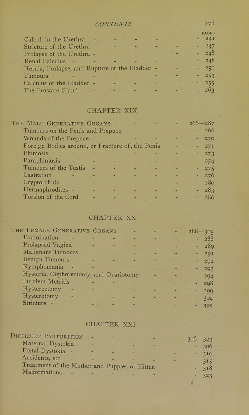 Calculi in the Urethra - - - - Stricture of the Urethra - Prolapse of the Urethra - - - - Renal Calculus - - - - - Hernia, Prolapse, and Rupture of the Bladder - Tumours ------ Calculus of the Bladder - - - - The Prostate Gland - - - - CHAPTER XIX The Male Generative Organs - - - 266 Tumours on the Penis and Prepuce - - - - Wounds of the Prepuce ------ Foreign Bodies around, or Fracture of, the Penis Phimosis -------- Paraphimosis ------- Tumours of the Testis ------ Castration ------- Cryptorchids ------- Hermaphrodites ------- Torsion of the Cord ------ CHAPTER XX The Female Generative Organs - - - 288 Examination ------- Prolapsed Vagina ------ Malignant Tumours ------ Benign Tumours ------- Nymphomania ------- Hysteria, Oophorectomy, and Ovariotomy Purulent Metritis ------ Hysterectomy ------- Hysterotomy ------- Stricture ----- . CHAPTER XXI Difficult Parturition - Maternal Dystokia - Foetal Dystokia - Accidents, etc. - Treatment of the Mother and Puppies or Kitten Malformations - PAGES 241 247 248 248 251 253 255 263 287 266 270 271 273 274 275 276 280 283 286 -305 288 289 291 292 293 294 298 299 304 3°S 323 306 310 315 318 323 b