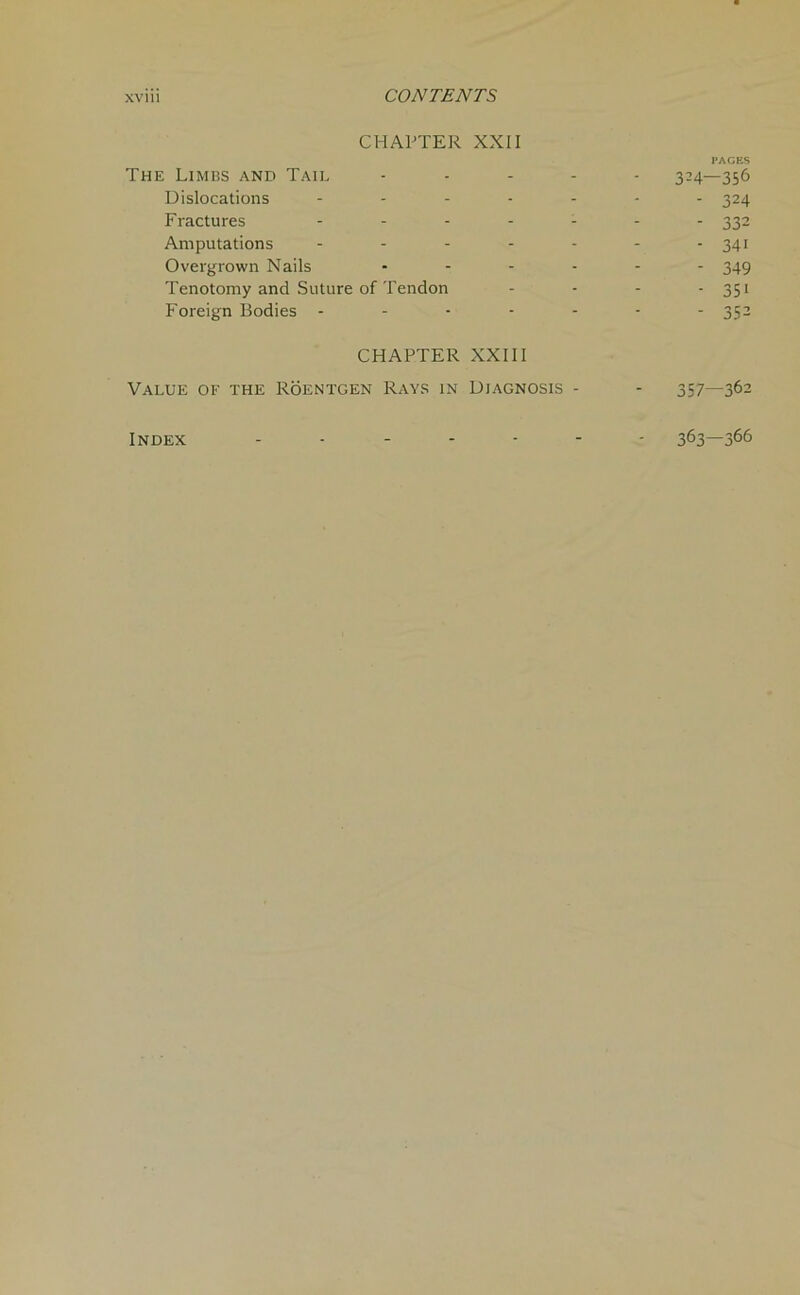 CHAPTER XXII PAGES The Limbs and Tail ..... 324—356 Dislocations ------- 324 Fractures ....... 332 Amputations ....... 341 Overgrown Nails ...... 345 Tenotomy and Suture of Tendon - - - - 351 Foreign Bodies - - - - - - - 352 CHAPTER XXIII Value of the Roentgen Rays in Diagnosis - - 357—362 Index 363—366