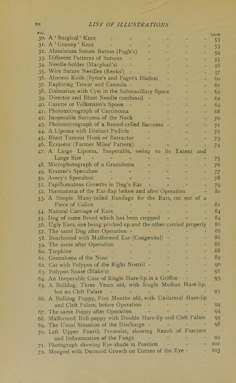 PIG* PAGE 30. A ‘ Surgical’Knot - - - - - - 53 3r. A ‘ Granny ’ Knot - - - - - -53 32. Aluminium Suture Button (Pugh’s) - - - - 54 33. Different Patterns of Sutures - - - - - 55 34. Needle-holder (Macphail’s) - - - - 56 35. Wire Suture Needles (Reeks’) - - - - - 57 36. Abscess Knife (Syme’s and Paget’s Blades) - - - 60 37. Exploring Trocar and Cannula - - - - - 61 38. Dalmatian with Cyst in the Submaxillary Space - - 62 39. Director and Blunt Needle combined - - - - 62 40. Curette or Volkmann’s Spoon - - - - - 64 41. Photomicrograph of Carcinoma - - - - 68 42. Inoperable Sarcoma of the Neck - - - -70 43. Photomicrograph of a Round-celled Sarcoma - - 71 44. A Lipoma with Distinct Pedicle - - - 72 45. Blunt Tumour Hook or Retractor - - - - 73 46. i^craseur (Farmer Miles’ Pattern) - - - - 74 47. A Large Lipoma, Inoperable, owing to its Extent and Large Size - - - - - - 75 48. Microphotograph of a Granuloma - - - 76 49. Kramer’s Speculum - - - - - 77 50. Avery’s Speculum - - - - - 78 51. Papillomatous Growths in Dog’s Ear - - - 79 52. Hasmatoma of the Ear-flap before and after Operation - 80 53. A Simple Many-tailed Bandage for the Ears, cut out of a Piece of Calico - - - - - 81 54. Natural Carriage of Ears - - - - - 84 55. Dog of same Breed which has been cropped - - - 84 56. Ugly Ears, one being pricked up and the other carried properly 86 57. The same Dog after Operation - - - - - 86 58. Boarhound with Malformed Ear (Congenital) - - - 86 59. The same after Operation - - - - - 86 60. Trephine - - - - - - - 88 61. Granuloma of the Nose - - - - - - 89 62. Cat with Polypus of the Right Nostril - - - - 90 63. Polypus Snare (Blake’s) - - - - 91 64. An Inoperable Case of Single Hare-lip in a Griffon - - 93 65. A Bulldog, Three Years old, with Single Median Hare-lip, but no Cleft Palate - - - - - 93 66. A Bulldog Puppy, Five Months old, with Unilateral Hare-lip and Cleft Palate, before Operation - - - 94 67. The same Puppy after Operation - - - 94 68. Malformed Bull-puppy with Double Hare-lip and Cleft Palate 95 69. The Usual Situation of the Discharge - - - - 98 70. Left Upper Fourth Premolar, showing Result of Fracture and Inflammation of the Fangs - - - 99 71. Photograph showing Eye-shade in Position - 101 72. Mongrel with Dermoid Growth on Cornea of the Eye - - 103