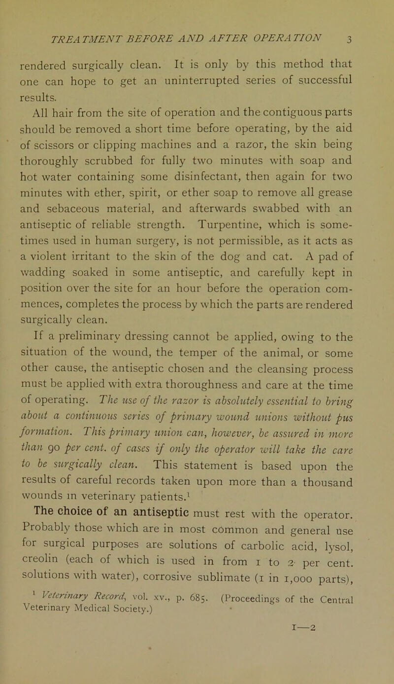 rendered surgically clean. It is only by this method that one can hope to get an uninterrupted series of successful results. All hair from the site of operation and the contiguous parts should be removed a short time before operating, by the aid of scissors or clipping machines and a razor, the skin being thoroughly scrubbed for fully two minutes with soap and hot water containing some disinfectant, then again for two minutes with ether, spirit, or ether soap to remove all grease and sebaceous material, and afterwards swabbed with an antiseptic of reliable strength. Turpentine, which is some- times used in human surgery, is not permissible, as it acts as a violent irritant to the skin of the dog and cat. A pad of wadding soaked in some antiseptic, and carefully kept in position over the site for an hour before the operation com- mences, completes the process by which the parts are rendered surgically clean. If a preliminary dressing cannot be applied, owing to the situation of the wound, the temper of the animal, or some other cause, the antiseptic chosen and the cleansing process must be applied with extra thoroughness and care at the time of operating. The use of the razor is absolutely essential to bring about a continuous series of primary wound unions without pus formation. This primary union can, however, be assured in more than go per cent, of cases if only the operator will take the care to be surgically clean. This statement is based upon the results of careful records taken upon more than a thousand wounds in veterinary patients.1 The choice of an antiseptic must rest with the operator. Probably those which are in most common and general use for surgical purposes are solutions of carbolic acid, lysol, creolin (each of which is used in from i to 2' per cent, solutions with water), corrosive sublimate (i in 1,000 parts), 1 Veterinary Record, vol. xv„ p. 685. (Proceedings of the Central Veterinary Medical Society.) I—2