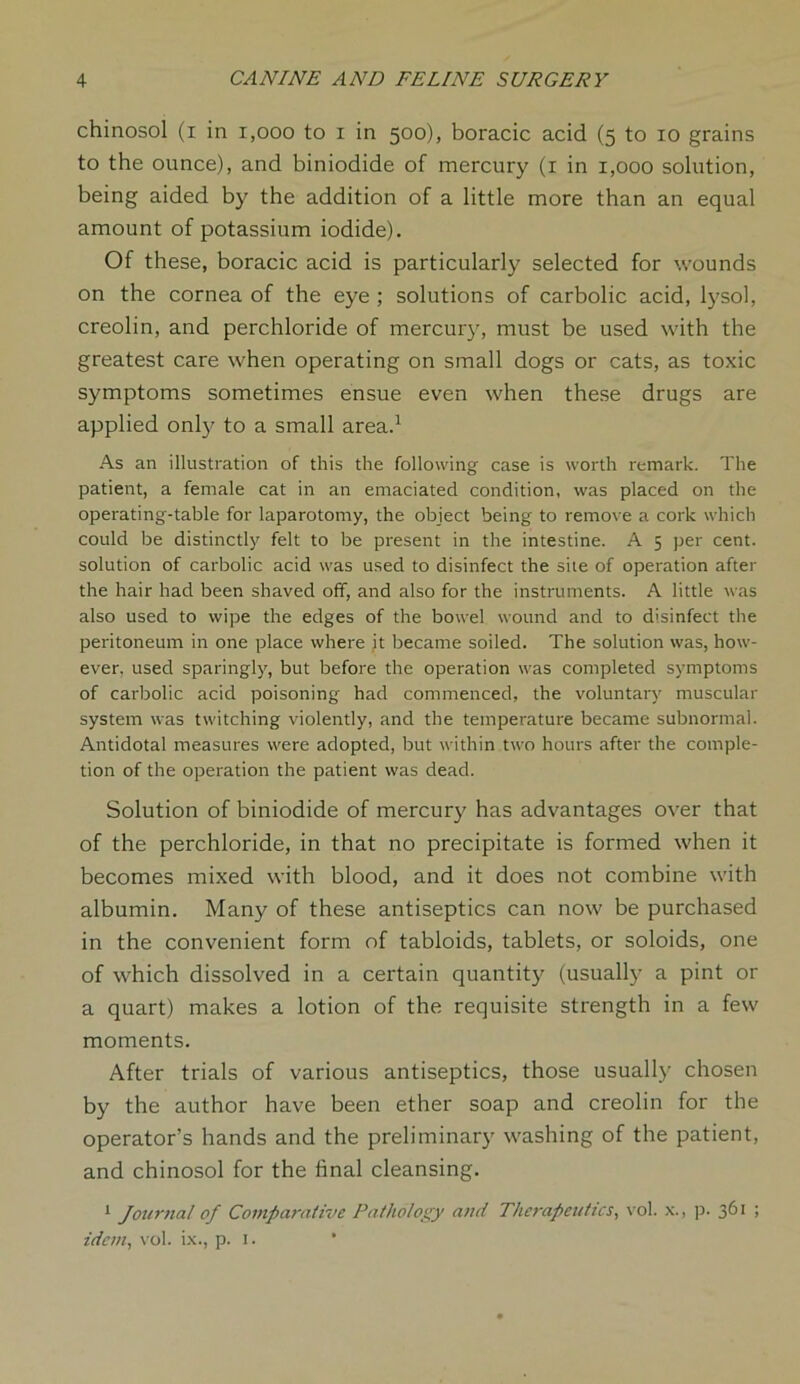 chinosol (i in 1,000 to i in 500), boracic acid (5 to 10 grains to the ounce), and biniodide of mercury (1 in 1,000 solution, being aided by the addition of a little more than an equal amount of potassium iodide). Of these, boracic acid is particularly selected for wounds on the cornea of the eye ; solutions of carbolic acid, lysol, creolin, and perchloride of mercury, must be used with the greatest care when operating on small dogs or cats, as toxic symptoms sometimes ensue even when these drugs are applied only to a small area.1 As an illustration of this the following case is worth remark. The patient, a female cat in an emaciated condition, was placed on the operating-table for laparotomy, the object being to remove a cork which could be distinctly felt to be present in the intestine. A 5 per cent, solution of carbolic acid was used to disinfect the site of operation after the hair had been shaved off, and also for the instruments. A little was also used to wipe the edges of the bowel wound and to disinfect the peritoneum in one place where it became soiled. The solution was, how- ever, used sparingly, but before the operation was completed symptoms of carbolic acid poisoning had commenced, the voluntary muscular system was twitching violently, and the temperature became subnormal. Antidotal measures were adopted, but within two hours after the comple- tion of the operation the patient was dead. Solution of biniodide of mercury has advantages over that of the perchloride, in that no precipitate is formed when it becomes mixed with blood, and it does not combine with albumin. Many of these antiseptics can now be purchased in the convenient form of tabloids, tablets, or soloids, one of which dissolved in a certain quantity (usually a pint or a quart) makes a lotion of the requisite strength in a few moments. After trials of various antiseptics, those usually chosen by the author have been ether soap and creolin for the operator’s hands and the preliminary washing of the patient, and chinosol for the final cleansing. 1 Journal of Comparative Pathology and Therapeutics, vol. x., p. 361 ; idem, vol. ix., p. 1.