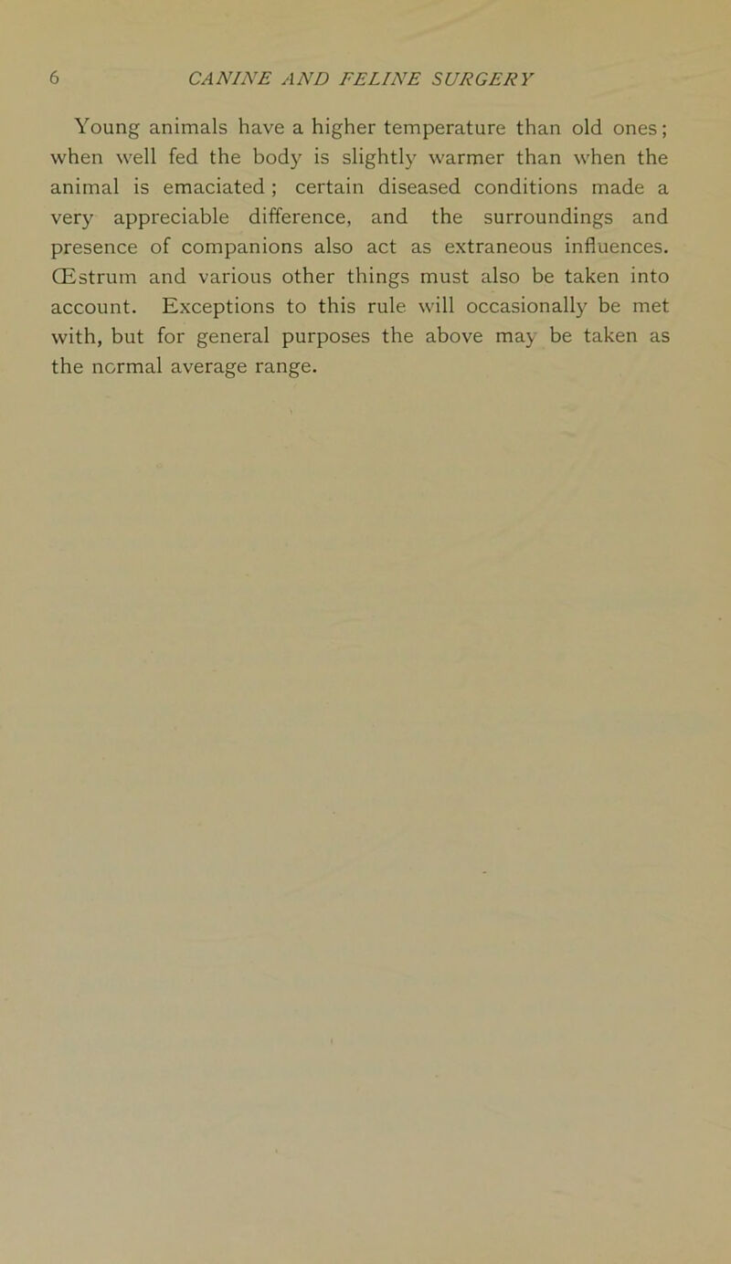 Young animals have a higher temperature than old ones; when well fed the body is slightly warmer than when the animal is emaciated ; certain diseased conditions made a very appreciable difference, and the surroundings and presence of companions also act as extraneous influences. CEstrum and various other things must also be taken into account. Exceptions to this rule will occasionally be met with, but for general purposes the above may be taken as the normal average range.
