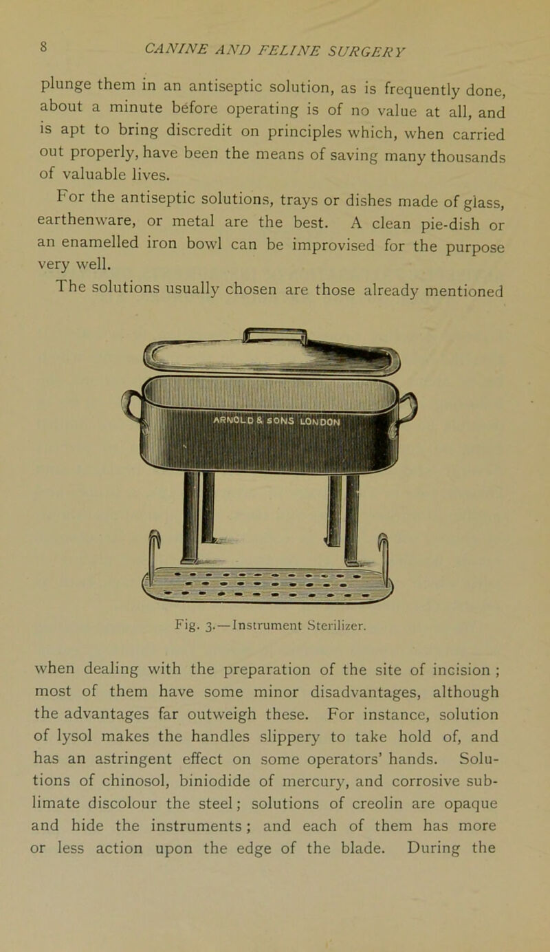 plunge them in an antiseptic solution, as is frequently done, about a minute before operating is of no value at all, and is apt to bring discredit on principles which, when carried out properly, have been the means of saving many thousands of valuable lives. For the antiseptic solutions, trays or dishes made of glass, earthenware, or metal are the best. A clean pie-dish or an enamelled iron bowl can be improvised for the purpose very well. The solutions usually chosen are those already mentioned Fig. 3. — Instrument Sterilizer. when dealing with the preparation of the site of incision ; most of them have some minor disadvantages, although the advantages far outweigh these. For instance, solution of lysol makes the handles slippery to take hold of, and has an astringent effect on some operators’ hands. Solu- tions of chinosol, biniodide of mercury, and corrosive sub- limate discolour the steel; solutions of creolin are opaque and hide the instruments; and each of them has more or less action upon the edge of the blade. During the