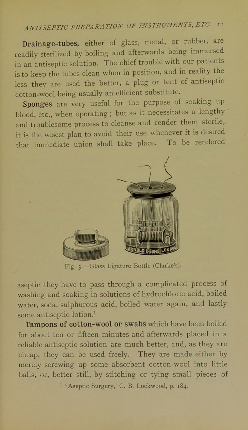 Drainag’e-tubes, either of glass, metal, or rubber, are readily sterilized by boiling and afterwards being immersed in an antiseptic solution. The chief trouble with our patients is to keep the tubes clean when in position, and in reality the less they are used the better, a plug or tent of antiseptic cotton-wool being usually an efficient substitute. Spong’es are very useful for the purpose of soaking up blood, etc., when operating ; but as it necessitates a lengthy and troublesome process to cleanse and render them sterile, it is the wisest plan to avoid their use whenever it is desired that immediate union shall take place. To be rendered Fig. 5.—Glass Ligature Bottle (Clarke’s). aseptic they have to pass through a complicated process of washing and soaking in solutions of hydrochloric acid, boiled water, soda, sulphurous acid, boiled water again, and lastly some antiseptic lotion.1 Tampons of cotton-wool or swabs which have been boiled for about ten or fifteen minutes and afterwards placed in a reliable antiseptic solution are much better, and, as they are cheap, they can be used freely. They are made either by merely screwing up some absorbent cotton-wool into little balls, or, better still, by stitching or tying small pieces of 1 ‘Aseptic Surgery,’ C. B. Lockwood, p. 184.