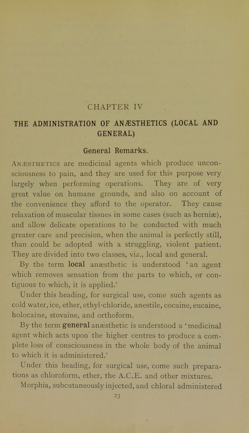 CHAPTER IV THE ADMINISTRATION OF ANAESTHETICS (LOCAL AND GENERAL) General Remarks. Anesthetics are medicinal agents which produce uncon- sciousness to pain, and they are used for this purpose very largely when performing operations. They are of very great value on humane grounds, and also on account of the convenience they afford to the operator. They cause relaxation of muscular tissues in some cases (such as herniaj), and allow delicate operations to be conducted with much greater care and precision, when the animal is perfectly still, than could be adopted with a struggling, violent patient. They are divided into two classes, viz., local and general. By the term local anaesthetic is understood ‘ an agent which removes sensation from the parts to which, or con- tiguous to which, it is applied.’ Under this heading, for surgical use, come such agents as cold water, ice, ether, ethyl-chloride, anestile, cocaine, eucaine, holocaine, stovaine, and orthoform. By the term g’eneral anaesthetic is understood a ‘ medicinal agent which acts upon the higher centres to produce a com- plete loss of consciousness in the whole body of the animal to which it is administered.’ Under this heading, for surgical use, come such prepara- tions as chloroform, ether, the A.C.E. and other mixtures. Morphia, subcutaneously injected, and chloral administered